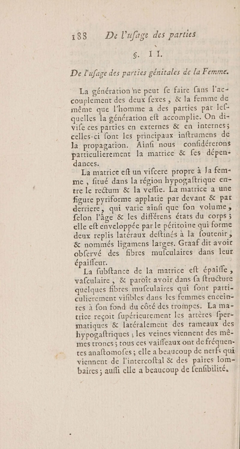 SET I De l'ufage des parties génitales de la Femme. La génération ne peut fe faire fans l’ac- couplement des deux fexes, &amp; la femme de même que l'homme a des parties par lef= quelles la génération eft accomplie. On di- vife ces parties en externes &amp; en internes; celles-ci font les principaux inftrumens de la propagation. Ainfi nous confidérerons particulierement la matrice &amp; fés dépen- dances. La matrice eft un vifcere propre à Ja fem me , fitué dans la région hypogaftrique en- tre le rectum &amp; la veflie. La matrice a une figure pyriforme applatie par devant &amp; par derriere, qui varic ainfi que fon volume, felon l’âge &amp; les différens états du corps 5 elle eft enveloppée par le péritoine qui forme deux replis latéraux deftinés à [a foutenir, &amp; nommés ligamens larges. Graaf dit avoir obfervé des fibres mufculaires dans leur épaiffeur. | La fubftance de la matrice eft épaille, vafculaire , &amp; paroît avoir dans {a ftruture quelques fibres mufculaires qui font parti- culicrement vifibles dans les femmes encein- tes à fon fond du côté des trompes. La ma- trice reçoit fupérieurement les artères fper- matiques &amp; latéralement des rameaux des hypogaftriques ; les veines viennent des mê- mes troncs ; tous ces vailleaux ont de fréquen- tes anaftomofes ; elle a beaucoup de nerfs qui viennent de l’intercoftal &amp; des paires lom- baires ; aufli elle a beaucoup de fenfbilité,