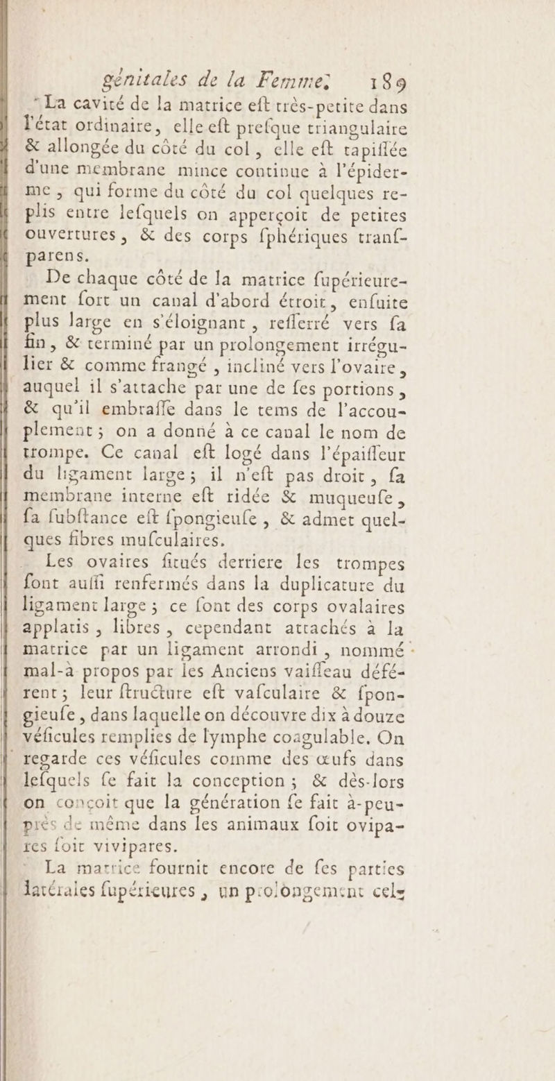 * La cavité de la matrice eft très-petite dans l'état ordinaire, elle eft prefque triangulaire &amp; allongée du côté du col, elle eft rapiffée d'une membrane mince continue à l’épider- me , qui forme du côté du col quelques re- plis entre lefquels on apperçoit de petites ouvertures, &amp; des corps fphériques tranf- parens. De chaque côté de la matrice fupérieure- ment fort un canal d'abord étroit, enfuite plus large en s’éloignant , reflerré vers fa fn, &amp; rerminé par un prolongement irrégu- lier &amp; comme frangé , incliné vers l'ovaire, auquel il s'attache par une de fes portions, &amp; qu'il embrafle dans le tems de l’accou- plement; on a donné à ce canal le nom de trompe. Ce canal eft logé dans l’épaiffeur du ligament large; il n’eft pas droit, fa membrane interne eft ridée &amp; muqueufe, fa fubftance eft {pongieufe | &amp; admet quel- ques fibres mufculaires. Les ovaires fitués derriere les trompes font aulfi renfermés dans la duplicature du ligament large ; ce font des corps ovalaires applatis , libres, cependant attachés à la matrice par un ligament arrondi , nommé : mal-à propos par les Anciens vaifleau défé- rent; leur ftruéture eft vafculaire &amp; fpon- gieufe , dans laquelle on découvre dix à douze véficules remplies de lymphe coagulable. On regarde ces véficules comme des œufs dans lefquels fe fait la conception; &amp; dès-lors on conçoit que la génération fe fait à-peu- piès de même dans les animaux foit ovipa- res {oit vivipares. La matrice fournit encore de fes parties latérales fupérieures , un prolongement cels