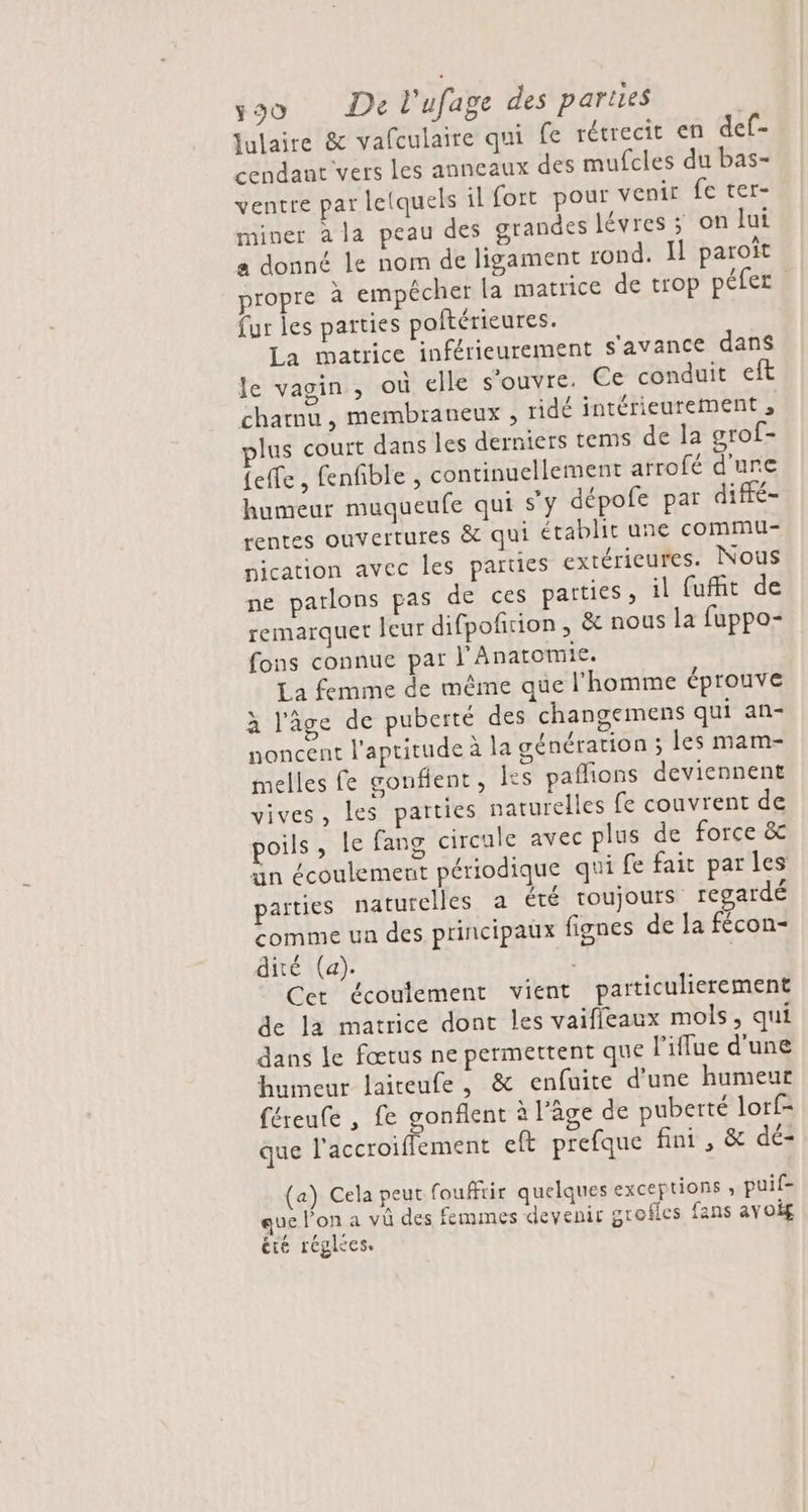 fulaire &amp; vafculaire qui fe rétrecit en def- cendant vers les anneaux des mufcles du bas- ventre par letquels il fort pour venir fe ter- miner a la peau des grandes lévres ; on lui a donné le nom de ligament rond. Il paroît propre à empêcher la matrice de trop péfer fur les parties poftérieures. La matrice inférieurement s'avance dans le vagin, où elle s'ouvre. Ce conduit eft charnu , membraneux , ridé intérieurement , lus court dans les derniers tems de la grof- {effe , fenfible , continuellement arrofé d'une humeur muqueufe qui s'y dépofe par diffé- rentes ouvertures &amp; qui établit une commu- nication avec les parties extérieures. Nous ne parlons pas de ces parties, il fufit de remarquet leur difpofition , &amp; nous la fuppo- fons connue par J'Anatomie. La femme de même que l'homme éprouve à l'âge de puberté des changemens qui an- noncent l'aptitude à la génération ; les mam- melles fe gonflent, es paflions deviennent vives, les parties naturelles fe couvrent de poils, le fang circule avec plus de force &amp; un écoulement périodique qui fe fait parles parties naturelles a été toujours regardé comme un des principaux fignes de la fécon- dité (a). | Cer écoulement vient particulierement de la matrice dont les vaifleaux mols, qui dans le fœtus ne permettent que l'iflue d'une humeur laiteufe, &amp; enfuite d'une humeur féreule , fe gonflent à l’âge de puberté lorf- que l'accroiflement eft prefque fini, &amp; dé- (a) Cela peut fouffrir quelques exceptions ; puif- que l'on a vû des femmes devenir grofles fans avoig été réglces.