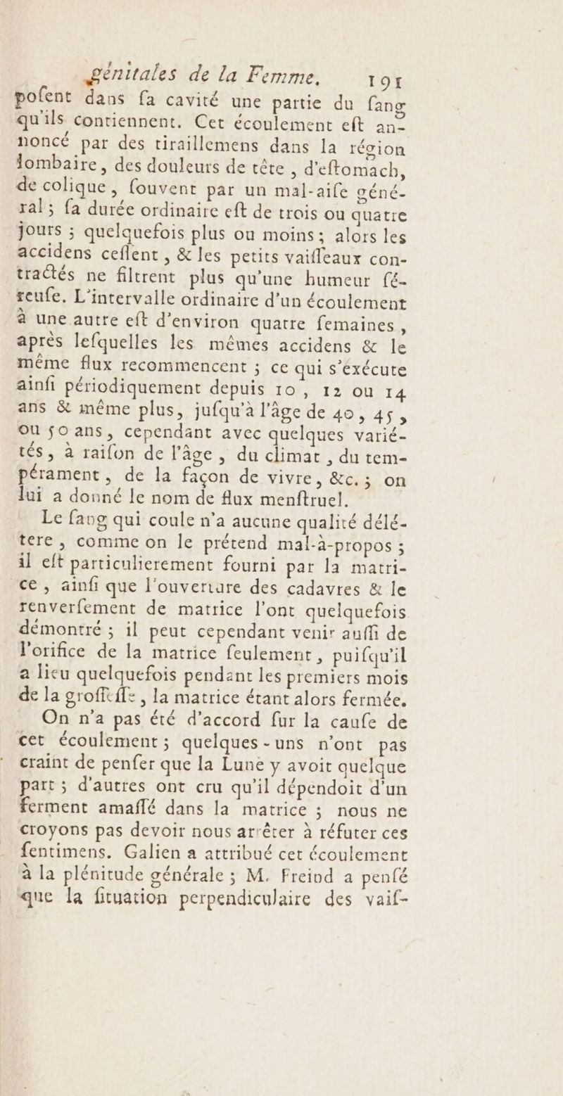pofent dans fa cavité une partie du fang qu'ils contiennent. Cet écoulement eft 2n2 noncé par des tiraillemens dans la récion lombaire, des douleurs de tête , d'eftomach, de colique, (ouvent par un mal-aife céné. ral; fa durée ordinaire eft de trois ou quatre jours ; quelquefois plus ou moins: alors les accidens ceflent , &amp; les petits vaifleaux con- tractés ne filtrent plus qu’une humeur fé. teufe. L’intervalle ordinaire d’un écoulement à une autre cft d’environ quatre femaines, après lefquelles les mêmes accidens &amp; le même flux recommencent ; ce qui s'exécute ainfi périodiquement depuis 10, 12 ou 14 ans &amp; même plus, jufqu’à l'âge de 40, 45 L Ou fo ans, cependant avec quelques varié- tés, à raifon de l’âge , du climat , du tem- pérament, de la façon de vivre, &amp;c.; on lui a donné le nom de flux menftruel. Le favg qui coule n'a aucune qualité délé- tere , comme on le prétend mal-à-propos ; il eft particulierement fourni par la martri- ce, ainfi que l'ouverture des cadavres &amp; le renverfement de matrice l'ont quelquefois démontré ; il peut cependant venir aufli de l'orifice de la matrice feulement, puifqu'il a lieu quelquefois pendant les premiers mois de la grofftffe , la matrice étant alors fermée. On n'a pas été d'accord fur la caufe de cet écoulement ; quelques-uns n’ont pas craint de penfer que la Lune y avoit quelque part ; d’autres ont cru qu'il dépendoit d’un ferment amaflé dans la matrice ; nous ne croyons pas devoir nous arrêter à réfuter ces fentimens. Galien a attribué cet écoulement à la plénitude générale ; M. Freind a penfé que la fityation perpendiculaire des vaif-
