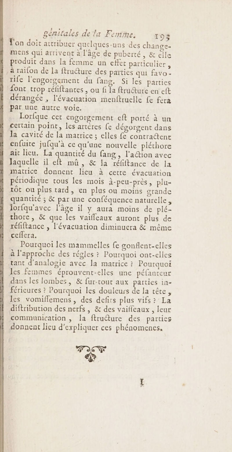 À . Ton doit attribuer quelques-uns des change mens qui arrivent à l'age de puberté, &amp; elle par une autre voie. Lorfque cer engorgement eft porté à un certain point, les artères {e dégorgent dans la cavité de la matrice ; elles fe contractent enfuite jufqu'à ce qu'une nouvelle pléthore ait lieu. La quantité du fang , l'a@ion avec laquelle il eft mûu, &amp; la réfiftance de la matrice donnent lieu à cette évacuation périodique tous les mois à-peu-près, plu- 10t ou plus tard, en plus ou moins grande quantité ; &amp; par une conféquence naturelle, lorfqu'avec l'âge il y aura moins de plé- thore, &amp; que les vaifleaux auront plus de réfiftance , l'évacuation diminuera &amp; même ceffera. … Pourquoi les mammelles fe gonflent-elles à l'approche des régles ? Pourquoi ont-elles tant d'analogie avec la matrice ? Pourquoi les femmes éprouvent-elles une péfanteur dans les lombes, &amp; fur-tout aux parties in- férieures ? Pourquoi les douleurs de la tête, les vomiflemens, des defirs plus vifs? La diftribution des nerfs , &amp; des vaiffeaux , leur communication , la ftruéture des parties donnent lieu d'expliquer ces phénomenes,