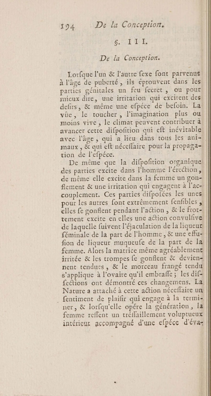 SPL LT De la Conception. Lorfque l'un &amp; l’autre fexe font parvenus à l'âge de puberté, ils éprouvent dans les parties génitales un feu fecret , ou pour micux dire, une irritation qui excitent des defirs, &amp; même une efpéce de befoin. La vûe, le toucher , l'imagination plus ou moins vive , le climat peuvent contribuer à avancer cette difpofition qui eft inévitable maux , &amp; qui eft néceflaire pour la propaga- tion de l'efpéce. De même que Îa difpofition organiquel des parties excite dans l’homme l'érection, de même elle excite dans la femme un gon- flement &amp; une irritation qui engagent à lac our les autres font extrêmement fenfibles ;! de laquelle fuivent l’éjaculation de la liqueur! fion de liqueur muqueufe de la part de la femme. Alors la matrice même agréablement irritée &amp; les trompes fe gonflent &amp; devien= nent tendues, &amp; le morceau frangé tendu s'applique à l'ovaire qu’il embrafle ; les dif- fetions ont démontré ces changemens. La ner, &amp; lorfqu’elle opére la génération, la femme reffent un tréffaillement voluptueux intérieur accompagné d'une efpéce d'éva=