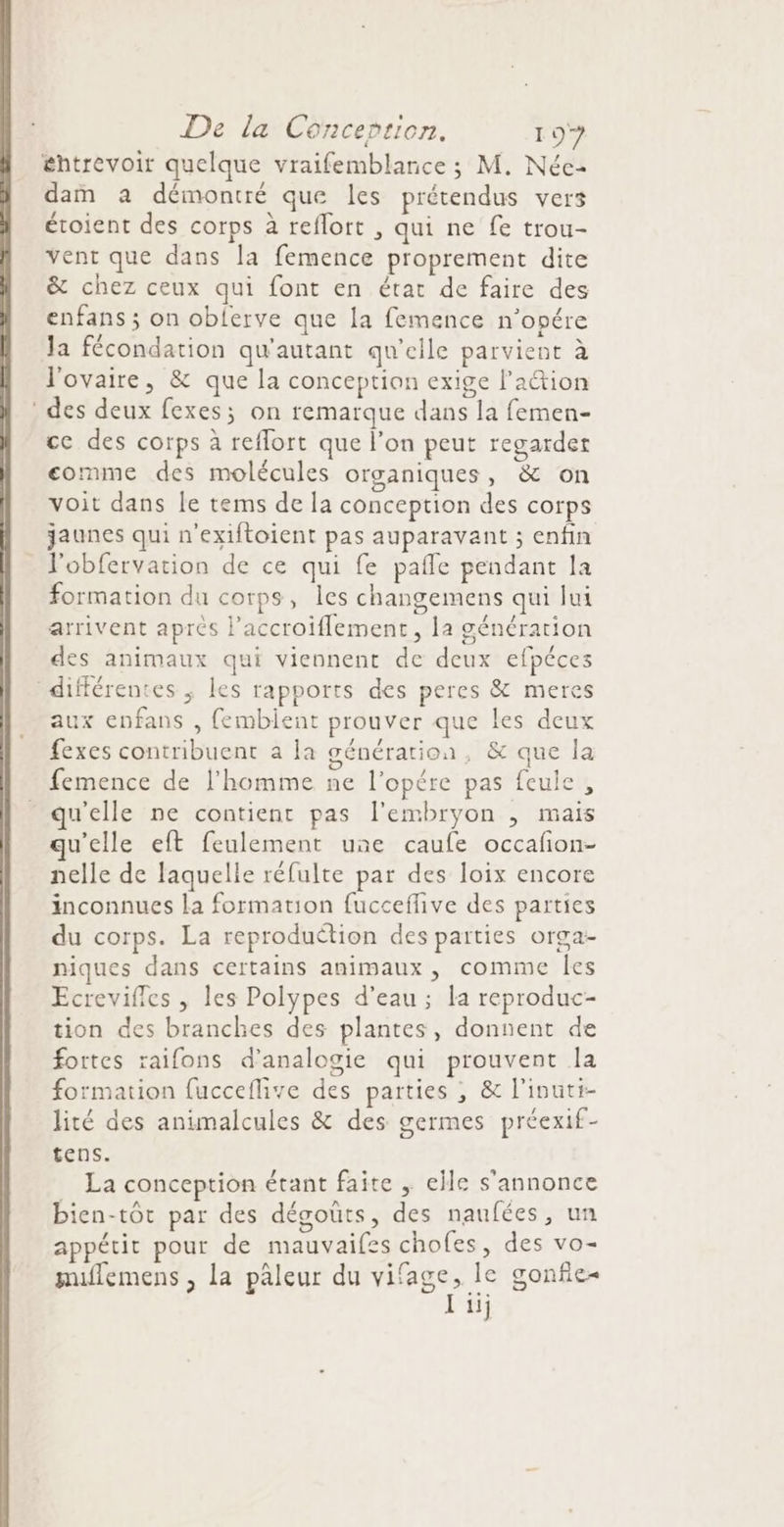 entrevoir quelque vraifemblance ; M. Néce- dam a démontré que les prétendus vers éroient des corps à reflort , qui ne fe trou- vent que dans la femence proprement dite &amp; chez ceux qui font en état de faire des enfans ; on obferve que la femence n’opére Ja fécondation qu'autant qu'elle parvient à l'ovaire, &amp; que la conception exige l’action des deux fexes; on remarque dans la femen- ce des corps à reflort que l’on peut regarder comme des molécules organiques, &amp; on voit dans le tems de la conception des corps jaunes qui n'exiftoient pas auparavant ; enfin l'obfervation de ce qui fe pafle pendant la formation du corps, les changemens qui Jui arrivent aprés l’accroiflement, la génération des animaux qui viennent de deux efpéces différentes ; les rapports des peres &amp; meres aux enfans , fembient prouver que les deux fexes contribuent à la génération, &amp; que la femence de l’homme ne l’opére pas feule, qu'elle ne contient pas l'embryon , mais u’elle eft feulement une caufe occafion- nelle de laquelle réfulte par des loix encore inconnues la formation fucceflive des parties du corps. La reproduction des parties orga- niques dans certains animaux, comme les Ecreviffes , les Polypes d'eau; la reproduc- tion des branches des plantes, donnent de fortes raifons d’analogie qui prouvent la formation fucceflive des parties ; &amp; l'inuti- lité des animalcules &amp; des germes préexif- tens. La conception étant faite , elle s'annonce bien-tôt par des dégouts, des naufées, un appétit pour de mauvaifes chofes, des vo- muflemens , la paleur du vifage, le gonfie- lu;