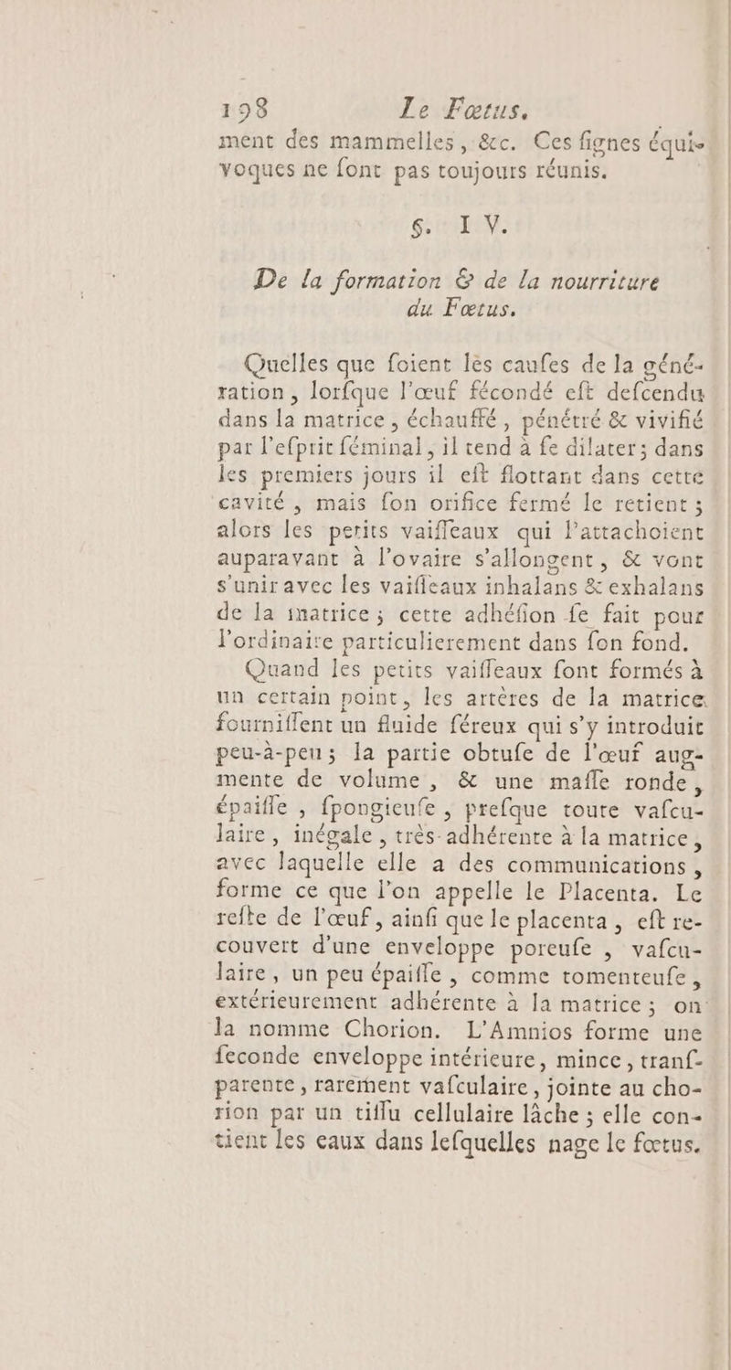 ment des mammelles, &amp;c. Ces fignes équis yoques ne font pas toujours réunis. Si EN De la formation &amp; de la nourriture du Fœtus. Quelles que foient les caufes de la géné- ration , lorfque l'œuf fécondé eft defcendu dans la matrice ; échauffé, pénétré &amp; vivifié par l’efprit féminal, il tend à fe dilater; dans les premiers jours il eft flottant dans cette cavité , mais fon orifice fermé le retient ; alors les perits vaifleaux qui lattachoient auparavant à l'ovaire s’allongent, &amp; vont s'uniravec les vaifieaux inhalans &amp; exhalans de la imatrice; cette adhéfion fe fait pour l'ordinaire particulierement dans fon fond. Quand les petits vaifleaux font formés à un certain point, les artères de la matrice fourniflent un fluide féreux qui s’y introduit peu-à-peu; la partie obtufe de l'œuf aug- mente de volume , &amp; une mafle ronde, épaifle , fpongieufe , prefque toute vafcu- laire, inégale , très adhérente à la matrice, avec laquelle elle a des communications , forme ce que l’on appelle le Placenta. Le reite de l'œuf, ainf que le placenta, eft re- couvert d'une enveloppe poreufe , vafcu- laire, un peu épaifle |, comme romenteufe, la nomme Chorion. L'Amnios forme une feconde enveloppe intérieure, mince, tranf- parente, rarement vafculaire, jointe au cho- rion par un tiflu cellulaire lâche ; elle con tient les eaux dans lefquelles nage Ie fœtus.