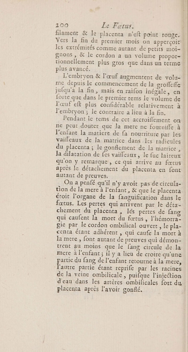 100 Le Frtus. filament &amp; le placenta n'eft point rouge. les extrémités comme autant de petits moi- plus avancé. L'embryon &amp; l'œuf augmentent de volu- jufqu'à la fin, mais en raifon inégale, en forte que dans le premier tems le volume de l'œuf eft plus confidérable relativement à l'embryon; le contraire a lieu à la fn. Pendant le tems de cet accroiflement on ne peut douter que la mere ne fournifle à l'enfant la matiere de {a nourriture par les Vaifleaux de la matrice dans les radicules du placenta ; le gonflement de la matrice , la dilatation de fes vaifleaux, le fuc taiteux qu'on y remarque, ce qui arrive au fœtus autant de preuves. On a penfé qu'il n’y avoit pas de circula- tion de la mere à l'enfant, &amp; que le placenta étoit l'organe de la fanguification dans le fœtus. Les pertes qui arrivent par le déta- qui caufent la mort du fœtus, l’hémorra- gie par le cordon ombilical ouvert , le pla- centa Étant adhérent , qui caufe la mort à Ja mere , font autant de preuves qui démon- trent au moins que le fang circule de la mere à l'enfant ; 1l y a lieu de croire qu'une partie du fang de l'enfant retourne à la mere, l'autre partie étant reprife par les racines de la veine ombilicale, puifque l'injection d'eau dans les artères ombilicales fort du placenta après l'avoir gonflé.
