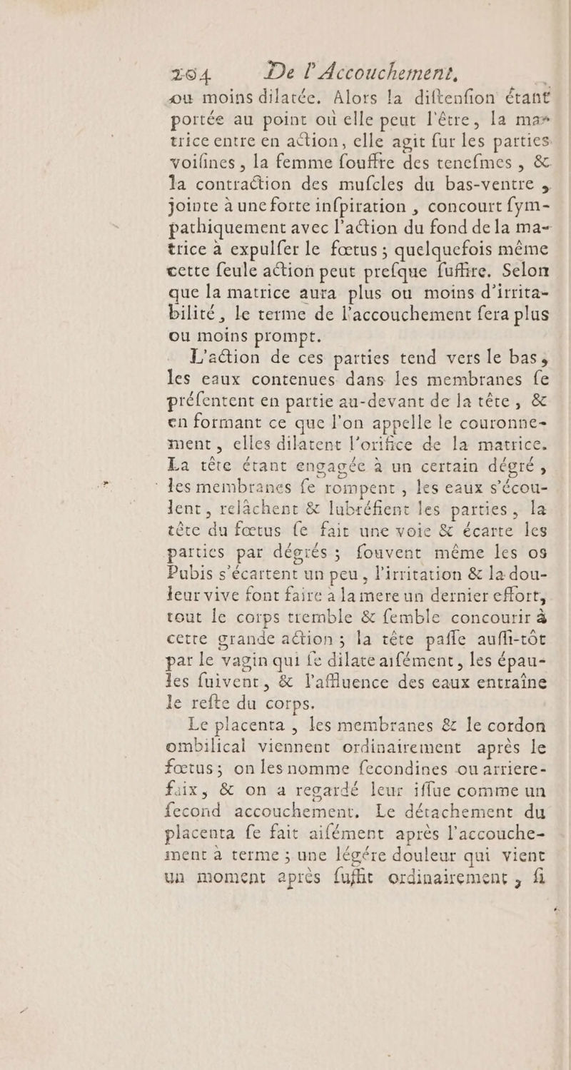 ou moins dilatée. Alors la diftenfion étant portée au point ou elle peut l'être, la ma» trice entre en action, elle agit fur les parties: voilines , la femme fouffre des tencfmes , &amp; la contraction des mufcles du bas-ventre jointe à uncforte infpiration , concourt fym- pathiquement avec l’action du fond de la ma- trice à expulfer le fœtus ; quelquefois même cette feule action peut prefque fufire. Selon que la matrice aura plus ou moins d’irrita- bilité, le terme de l'accouchement fera plus ou moins prompt. L'action de ces parties tend vers le bas, les eaux contenues dans les membranes fe préfentent en partie au-devant de Ja tête, &amp; en formant ce que l'on appelle le couronne- ment, elles dilatent l’orifice de la matrice. La tête étant engagée à un certain dégré, tes membranes fe rompent , les eaux s’écou- lent, relächent &amp; lubréfient les parties, la tête du fœtus fe fait une voie &amp; écarte les parties par dégrés ; fouvent même les os Pubis s’écartent un peu, l’irritation &amp; la dou- leur vive font faire à la mere un dernier effort, tout Îe corps tremble &amp; femble concourir à cetre grande action ; la tête pañle aufli-tôt par le vagin qui fe dilate aifément, les épau- les fuiventr, &amp; l’afluence des eaux entraîne le refte du corps. Le placenta , les membranes &amp; le cordon ombilical viennent ordinairement après le fœtus; on les nomme fecondines ou arriere- faix, &amp; on a regardé leur iffue comme un fecond accouchement, Le détachement du placenta fe fait aifément après l’accouche- ment à terme ; une légére douleur qui vient ua moment après fuflit ordinairement , fi