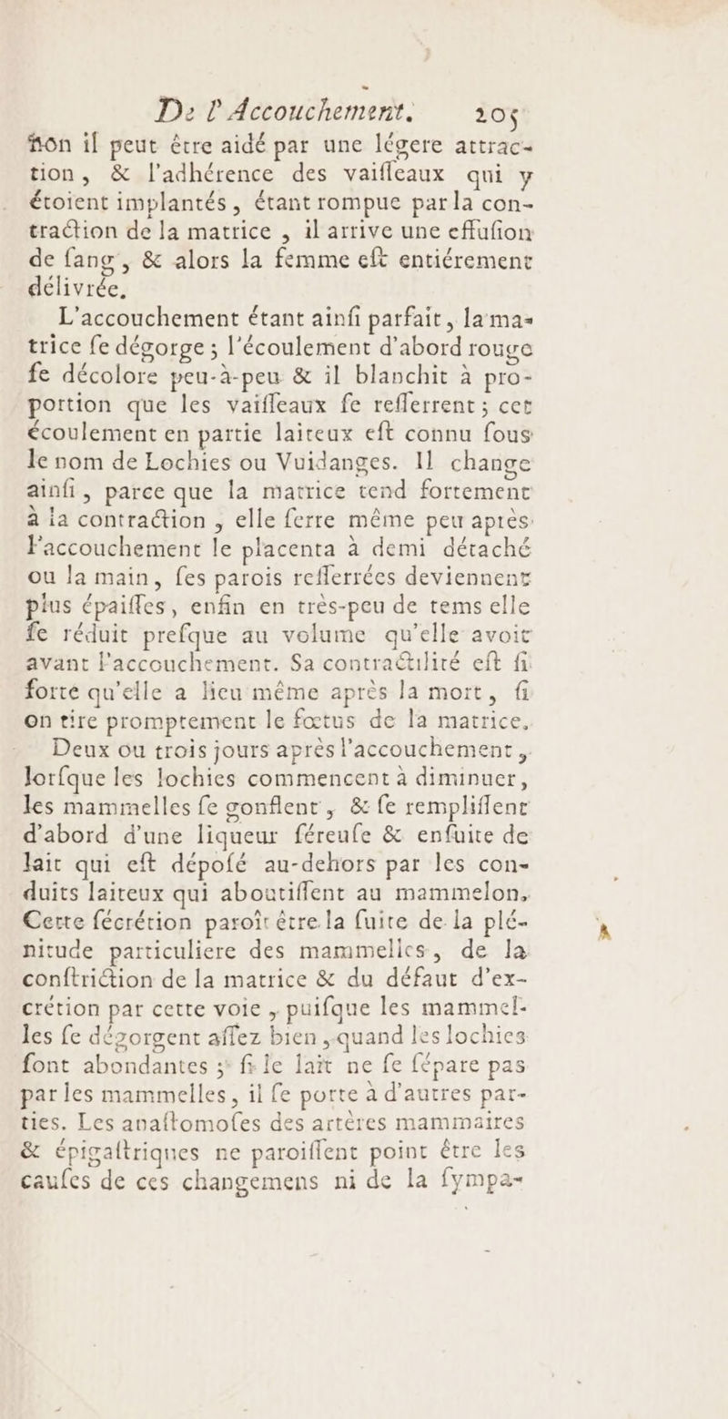 fon if peut être aidé par une légere attrac- tion, &amp; l'adhérence des vaifleaux qui y étoient implantés, étant rompue par la con- traction de la matrice , il arrive une effufion de fang , &amp; alors la femme eft entiérement délivrée, L'accouchement étant ainfi parfait, La mas trice fe dégorge ; l'écoulement d’abord rouge fe décolore peu-à-peu &amp; il blanchit à pro- portion que les vaifleaux fe reflerrent ; cet écoulement en partie laiteax eft connu fous le nom de Lochies ou Vuidanges. 11 change ainfi, parce que la matrice tend fortement à ia contraction , elle ferre même peu après: Faccouchement le placenta à demi détaché ou la main, fes parois reflerrées deviennent pius épaifles, enfin en très-peu de temselle fe réduit prefque au volume qu'elle avoit avant Faccouchement. Sa contractulité eft fi forté qu’elle a lieu même après la mort, fi on tire promptement le fœtus de la matrice, Deux ou trois jours après l'accouchement. Jorfque les lochies commencent à diminuer, les mammelles fe sonflent , &amp; fe remplifflenr d'abord d’une liqueur féreufe &amp; enfuite de lait qui eft dépofé au-dehors par les con- duits laiteux qui aboatiffent au mammelon, Cette fécrétion paroît être la fuite de la plé- nituce particuliere des mammelics, de Ja conftriétion de la matrice &amp; du défaut d’ex- crétion par cette voie ; puifque les mammel- les fe dégorgent aflez bien quand les lochies font abondantes ;* fs le lait ne fe fépare pas par les mammelles, il fe porte à d’autres par- ties. Les anaftomofes des artères mammaire &amp; épigaltriques ne paroiflent point être Île caufes de ces changemens ni de la fympa- 5 5