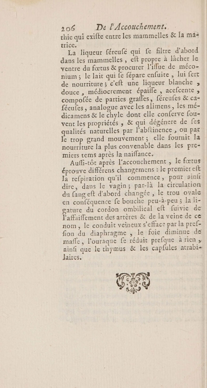 thie qui exifte entre les mammelles &amp; [a mai trice. La liqueur féreufe qui fe filtre d’abord dans les mammelles , eft propre à lâcher le ventre du fœtus &amp; procurer l’iflue de méco- nium ; le lait qui fe fépare enfuite, lui fert de nourriture; c'eft une liqueur blanche , douce , médiocrement épaille , acefcente , compofée de parties grafles, féreufes &amp; ca- féeufes , analogue avec les alimens, les mé- dicamens &amp; le chyle dont elle conferve fou- vent les propriétés ,; &amp; qui dégénere de fes ue naturelles par l’abftinence , ou pat e trop grand mouvement ; elle fournit la nourriture la plus convenable dans les pre- miers tems après la naiflance. Aufli-tôt après l’acconchement , le fœtus éprouve différens changemens : le premier eft la refpiration qu'il commence, pour sinft dire, dans le vagin; par-là la circulation du fang eft d'abord changée , le trou ovale en conféquence fe bouche peu-à-peu ; la li- gature du cordon ombilical eft fuivie de l'afaiflement des artères &amp; de la veine de ce nom, le conduit veineux s’efface par la pref- fion du diaphragme , le foie diminue de maffe, l’ouraque fe réduit prefque à rien ;, ee que le thymus &amp; les capfules atrabi- aires.