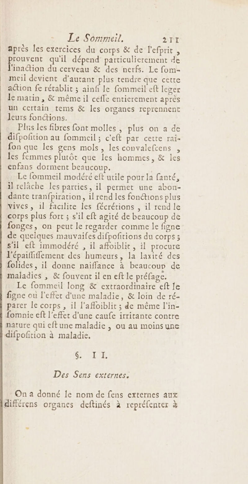 après les exercices du corps &amp; de l’efprit , prouvent qu'il dépend particulierement de J'inaétion du cerveau &amp; des nerfs. Le fom- meil devient d'autant plus tendre que cette action fe rétablit ; ainf le fommeil ef leger Je matin , &amp; même il cefle entierement après un certain tems &amp; les organes reprennent leurs fonctions. Plus les fibres font molles , plus on a de difpofition au fommeil ; c'eft par cette rai- fon que les gens mols, les convaleftens , les femmes plutôt que les hommes, &amp; les enfans dorment beaucoup. | Le fommeil modéré eft utile pour la fanté, il relâche les parties, il permet une abon- dante tranfpiration, il rend les fonétions plus vives, 1l facilite les fécrétions , il rend le corps plus fort ; s’il eft agité de beaucoup de e) fonges, on peut le regarder comme le figne de quelques mauvailes difpoñitions du corps ; s'il eft immodéré , il affoiblit, il procure l'épaifliflement des humeurs, la laxité des folides, il donne naiffance à beaucoup de maladies , &amp; fouventileneftle préfage, Le fommeil long &amp; extraordinaire eft fe figne ou l'effet d’une maladie, &amp; loin de ré- parer le corps , il l’affoiblit ; de même l’in- fomnie eft l'effet d'une caufe irritante contre nature qui eftune maladie , ou au moinsune difpofition à maladie. (CEE a 2 Des Sens externes. On a donné le nom de fens externes aux ° / . x 4 différens organes deftinés à repréfenter à