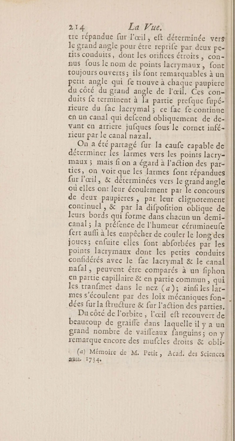 tre répandue fur l'œil, eft déterminée vers! le grand angle pour être reprife par deux pe- tits conduits, dont les orifices étroits, con-| nus fous le nom de points lacrymaux, font toujours ouverts; ils font remarquables à un petit angle qui fe trouve à chaque paupiere du côté du grand angle de l'œil. Ces con- duits fe terminent à la paitie prefque fupé- rieure du fac lacrymal ; ce fac fe continne eñ un canal qui defcend obliquement de de- vant en arriere jufques fous le cornet infé- rieur par le canal nazal, On a été partagé fur la caufe capable de déterminer les larmes vers les points lacry= maux ; mais fi on a égard à l'aétion des par- tics, on voit que les [armes font répandues fur l'œil, &amp; déterminées vers le grand angle où elles ont leur écoulement par le concours de deux paupieres , par leur clignotement continuel , &amp; par la difpoftion oblique de leurs bords qui forme dans chacun un demi-*! canal; la préfence de l'humeur cérumineufe fert aufli à les empêcher de couler le long des joues; enfuite elles font abforbées par les points lacrymaux dont les petits conduits confidérés avec le fac lacrymal &amp; le canal nafal, peuvent étre comparés à un fiphon en partie capillaire &amp; en partie commun, qui les tranfmet dans le nez (a); ainf les lar- mes s’écoulent par des loix mécaniques fon- dées fur la ftrudure &amp; fur l'action des parties. Du côté de l'orbite, l'œil eft recouvert de beaucoup de graifle dans laquelle il y a un grand nombre de vaifleaux fanguins; on y remarque encore des mufcles droits &amp; obli- (a) Mémoire de M. Petit, Acad, des Sciences aail 1734