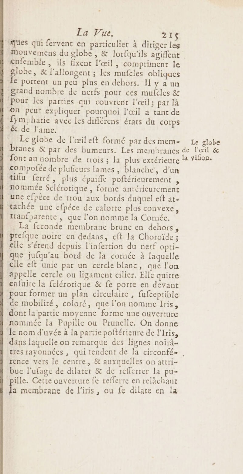 La Vue, 216 ques qui fervent en particulier à diriger les mouvemens du globe, &amp; lorfqu'ils agiffent <nfemble , ils fixent l'œil , compriment le globe, &amp; l'allongent ; les mufcles obliques le portent un peu plus en dehors. I y a un Srand nombre de nerfs pour ces mulcles &amp; Pour les parties qui couvrent l'œil; par là On peut expliquer pourquoi l'œil a tant de fymhartie avec les différens états du corps &amp; de l'ame. Le globe de l'œileft formé par des mem- Le globe compofée de plufeurs lames , blanche, d’un üflu ferré, plus épaifle poftéricurement , nommée Sclérotique , forme antérieurement une efpèce de trou aux bords duquel eft at- tachée une cfpéce de calotte plus convexe, tranfparente , que l'on nomme la Cornée. . La feconde membrane brune en dehors, prefque noire en dedans, eft la Choroïde ; elle s'étend depuis l'infertion du nerf Opti= que jufqu’au bord de la cornée à laquelle elle eft unie par un cercle blanc, que l’on appelle cercle ou ligament cilier. Elle quitte cnfuite la fclérotique &amp; fe porte en devant pour former un plan circulaire, fufceptible de mobilité, coloré, que l’on nomme Iris, dont l4 partie moyenne forme une ouverture nommée la Pupille ou Prunelle. On donne Je nom d'uvée à la partie poftéricure de l'Iris, dans laquelle on remarque des lignes noirà- tres rayonnées , qui tendent de la circonfé- rence vers le centre, &amp; auxquelles on attri- bue l’ufage de dilater &amp; de reflerrer La pu- pille. Cette ouverture fe reflerre en relàchant Ja membrane de l'iris, ou fe dilate en la