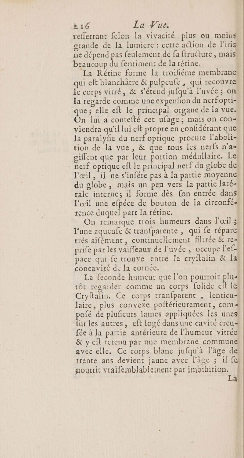 reflerrant felon la vivacité plus ou moin grande de la lumiere : cette action de l'iris ne dépend pas feulement de fa ftruéture , mais beaucoup du fentiment de la rétine, La Rétine forme la troifiéme membrane qui eft blanchârtre &amp; pulpeufe , qui recouvre le corps vitré, &amp; s'étend jufqu'a l'uvée; on Ja regarde comme une expenfon du nerfopti- que; elle eft le principal organe de la vue. On lui a contefté cet ufage; mais on con- viendra qu’il lui eft propre en confidérant que la paralyfe du nerf optique procure l'aboli- tion de la vue , &amp; que tous les nerfs n'a giflent que par leur portion médullaire. Le nerf optique eft le principal nerf du globe de l'œil, il ne s'infére pas à la partie moyenne du globe, mais un peu vers la partie laté- l'œil une efpéce de bouton de la circonfé- rence duquel part la rétine. | On remarque trois humeurs dans l'œil 3 très-aifément, continuellement filtrée &amp; re- prife par les vaifleaux de J'uvée , occupe l'ef- concavité de la cornée. La feconde humeur que l’on pourroit plu« tôt regarder comme un corps folide eît lé Cryftalin. Ce corps tranfparent , lenticu- fur les autres, eft losé dans une cavité creu= fée à ja partie antérieure de l'humeur vitrée &amp; y eft retenu par une membrane commune avec elle. Ce corps blanc jufqu'à l'âge de: trente ans devient jaune avec l'age ; il fe nourrit vraifemblableiment par imbibition. La