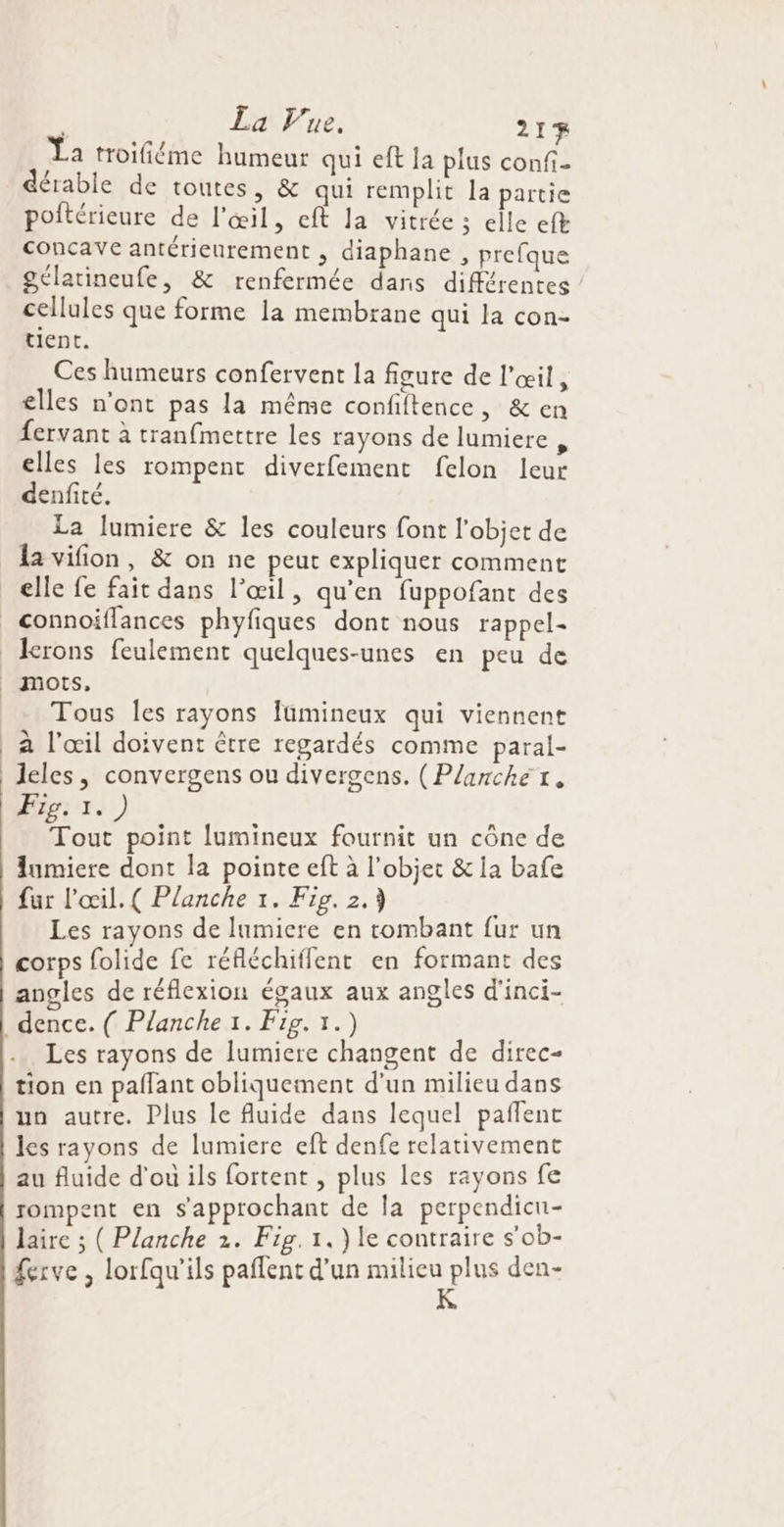 La troifiéme humeur qui eft la plus confi- dérable de toutes, &amp; qui remplit la partie poitérieure de l'œil, eft la vitrée ; elle ef concave antérieurement , diaphane , prefque gélatineufe, &amp; renfermée dans différentes cellules que forme la membrane qui la con- tient. Ces humeurs confervent la figure de l'œil, elles n’ont pas la même confiftence, &amp; en fervant à tranfmettre les rayons de lumiere j elles les rompent diverfement felon leur denfité. La lumiere &amp; les couleurs font l’objet de la vifion, &amp; on ne peut expliquer comment elle fe fait dans l'œil, qu’en fuppofant des Tous les rayons fümineux qui viennent à l'œil doivent être regardés comme paral- leles, convergens ou divergens. (Plarché rt. Fig: 1.) Tout point lumineux fournit un cône de lumiere dont la pointe eft à l’objet &amp; la bafe fur l'œil. ( Planche 1. Fig. 2.3 Les rayons de lumiere en tombant fur un corps folide fe réfléchiffent en formant des angles de réflexion égaux aux angles d'inci- Les rayons de lumiere changent de direc- tion en paffant obliquement d’un milieu dans un autre. Plus le fluide dans lequel pañlent les rayons de lumiere eft denfe relativement au fluide d'ou ils fortent , plus les rayons fe rompent en s'approchant de la perpendicn- laire ; ( Planche 2. Fig. 1.) le contraire s’ob- £erve , lorfqu'ils paflent d'un GPA den-