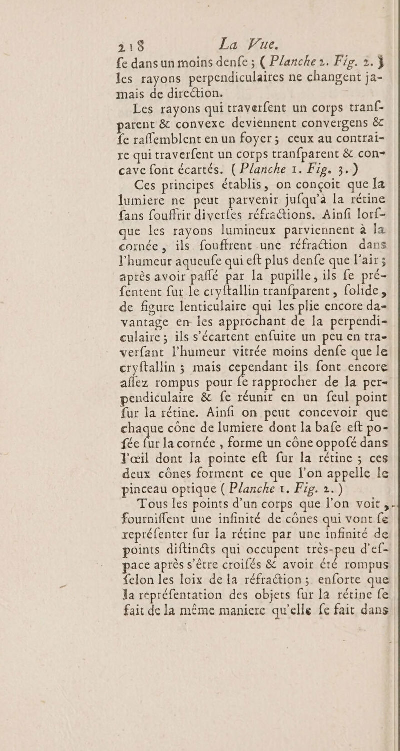 fe dans un moins denfe ; ( Planche 2. Fig. 2. } les rayons perpendiculaires ne changent ja- mais de direction. Les rayons qui traverfent un corps tranf- parent &amp; convexe deviennent convergens &amp;c fe raffemblent en un foyer; ceux au contrai- re qui traverfent un corps tranfparent &amp; con- cave font écartés. ( Planche 1. Fie. 3.) Ces principes établis, on conçoit que Ia lumiere ne peut parvenir jufqu'a la rétine fans fouffrir diverfes réfractions. Ainfi lorf- que les rayons lumineux parviennent à la cornée , ils fouffrent une réfraction dans l'humeur aqueufe qui eft plus denfe que l'air ; après avoir pañlé par la pupille, ils fe pré- fentent fur le cryftallin tranfparent , folide, de figure lenticulaire qui les plie encore da- vantage en les approchant de la perpendi- culaire; ils s’écartent enfuite un peu en tra- verfant l'humeur vitrée moins denfe que le cryftallin ; mais cependant ils font encore aflez rompus pour fe rapprocher de la per= pendiculaire &amp; fe réunir en un feul point fur la rétine. Ainfi on peut concevoir que chaque cône de lumiere dont la bafe eft po- fée fur la cornée , forme un cône oppofé dans l'œil dont la pointe eft fur la rétine ; ces deux cônes forment ce que l’on appelle le pinceau optique ( Planche 1. Fig. 2.) Tous les points d'un corps que l’on voit, fourniflent une infinité de cônes qui vont fe repréfenter fur la rétine par une infinité de points diftinéts qui occupent très-peu d'ef- pace après s'être croifés &amp; avoir été rompus felon les loix de la réfraction; enforte que la repréfentation des objets fur la rétine fe fait de la même maniere qu’elle fe fait dans 1