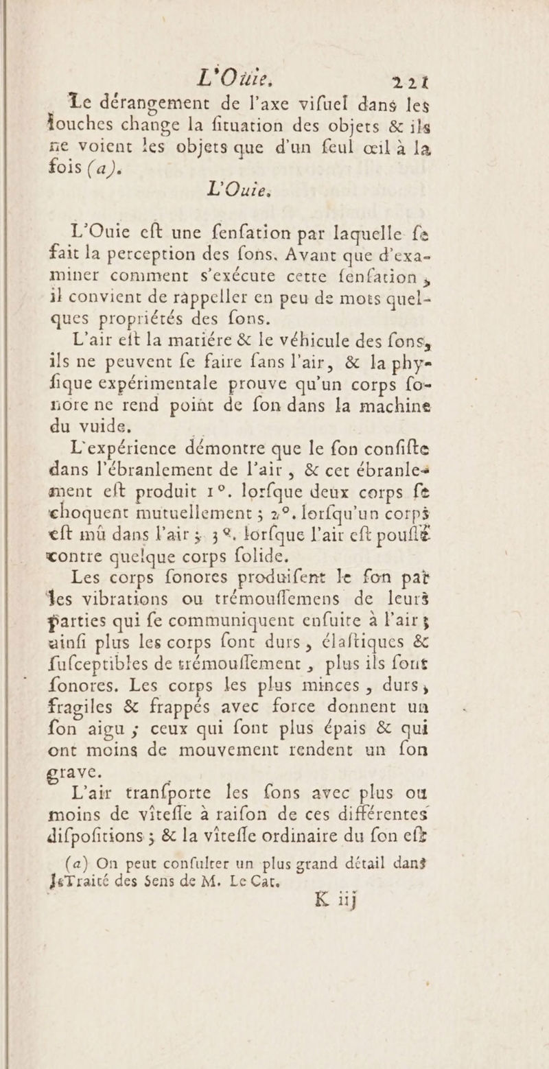 . Le dérangement de l’axe vifuel dans les Âouches change la fituation des objets &amp; ils ne voient les objets que d'un feul œil à la fois (a). L'Ouie. L'Ouie cft une fenfation par laquelle fa fait la perception des fons, Avant que d’exa- miner comment s'exécute cette fenfation , il convient de rappeller en peu de mots quel- ques propriétés des fons. L'air eit la mariére &amp; le véhicule des fons, ils ne peuvent fe faire fans l'air, &amp; la phy« fique expérimentale prouve qu’un corps fo- nore ne rend poiñt de fon dans la machine du vuide, L'expérience démontre que le fon confifte dans l’ébranlement de l'air, &amp; cet ébranles ment eft produit 1°. lorfque deux corps fe choquent mutuellement ; 2°. lorfqu'un corps €ft mû dans l'air 3 3. lorfque l'air ef poufté çontre quelque corps folide. Les corps fonores produifent Le fon pat %es vibrations ou trémouflemens de leur3 parties qui fe communiquent enfuite à l'air ainfi plus les corps font durs, élaftiques &amp; fufceptibles de trémouflement , plus ils fout fonores. Les corps les plus minces, durs, fragiles &amp; frappés avec force donnent un fon aigu ; ceux qui font plus épais &amp; qui ont moins de mouvement rendent un fon rave. L'air tranfporte Îles fons avec plus ou moins de vitefle à raifon de ces différentes difpofitions ; &amp; la viteffe ordinaire du fon ef£ (a) On peut confulrer un plus grand détail dang JsTraité des Sens de M. Le Cat. Ve K iij