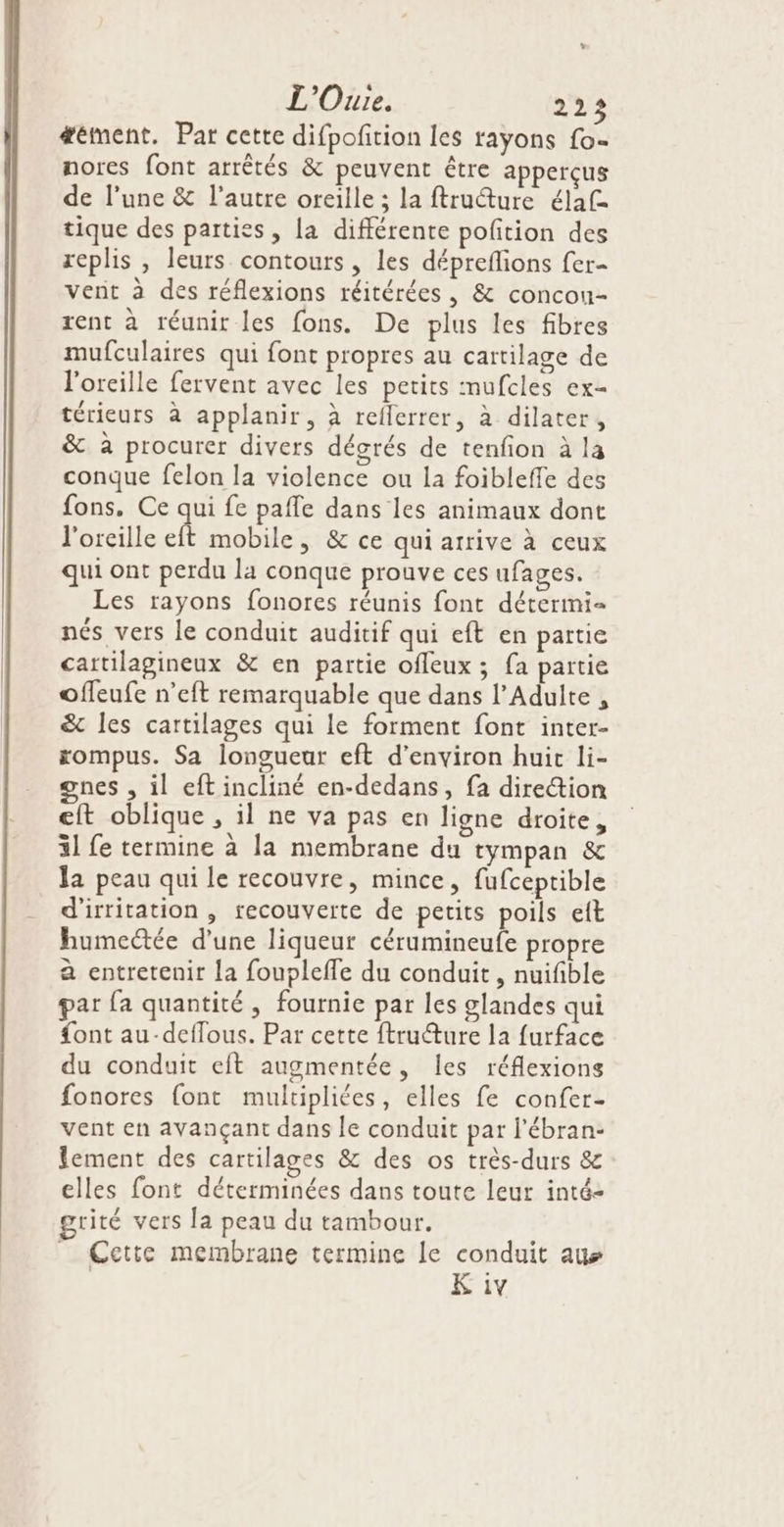 æément. Par cette difpofition les rayons fo- nores font arrêtés &amp; peuvent être apperçus de l’une &amp; l’autre oreille ; la ftruture élaf- tique des parties, la différente pofition des replis , leurs contours , les dépreflions fer- vent à des réflexions réitérées, &amp; concou- rent à réunir les fons. De plus les fibres mufculaires qui font propres au cartilage de l'orcille fervent avec les petits mufcles ex- térieurs à applanir, à rellerrer, à dilater, &amp; à procurer divers dégrés de tenfion à la conque felon la violence ou la foibleffe des fons. Ce qui fe pafle dans les animaux dont l'oreille eft mobile, &amp; ce qui arrive à ceux qui ont perdu la conque prouve ces ufages. Les rayons fonores réunis font détermi- nés vers le conduit auditif qui eft en partie caitilagineux &amp; en partie offeux ; fa partie offeufe n’eft remarquable que dans l’Adulte , &amp; les cartilages qui le forment font inter- sompus. Sa longueur eft d'environ huic li- gnes , il eft incliné en-dedans, fa direction eft oblique , il ne va pas en ligne droite, 31 fe termine à la membrane du tympan &amp; la peau qui le recouvre, mince, fufceptible d'irritation , recouverte de petits poils eft humectée d’une liqueur cérumineufe propre à entretenir la fouplefle du conduit, nuifible par fa quantité, fournie par les glandes qui {ont au-deflous. Par cette ftruéture la furface du conduit eft augmentée, les réflexions fonores font multipliées, elles fe confer- vent en avançant dans le conduit par l'ébran- lement des cartilages &amp; des os très-durs &amp; elles font déterminées dans toute leur inté- grité vers la peau du tambour. Cette membrane termine le conduit aus | K iv