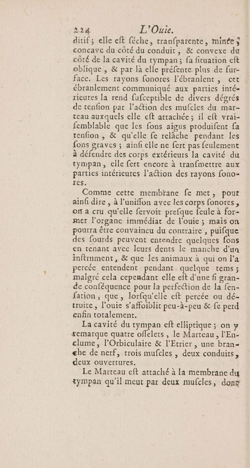 ditif; elle eft féche, tranfparente, minées concave du côté du conduit, &amp; convexe du côté de la cavité du tympan; fa fituation eft oblique , &amp; par la elle préfente plus de fur- face. Les rayons fonores l'ébranlent , cet ébranlement communiqué aux parties inté- rieutes la rend fufceptible de divers dégrés de tenfion par l’action des mufcles du mar- teau auxquels elle eft attachée; il eft vrai- femblable que les fons aigus produifent fa tenfion , &amp; qu'elle fe relâche pendant les fons graves ; ainfelle ne fert pas feulement à défendre des corps extérieurs la cavité du tympan, clle fert encore à tranfmettre aux parties intérieures l’action des rayons fono- res. Comme cette membrane fe met, pout ain dire , à l’unifflon avec les corps fonores, on a cru qu'elle fervoit prefque feule à for- mer l'organe immédiat de l'ouie ; mais on pourra être convaincu du contraire , puifque des fourds peuvent entendre quelques fons en tenant avec leurs dents le manche d'un inftrument, &amp; que les animaux à qui on l’a percée entendent pendant quelque tems; malgré cela cependant elle eft d'une f gran- de conféquence pour la perfection de la fen- fation, que, lorfqu’elle eft percée ou dé- truite, l'ouie s’affoiblit peu-à-peu &amp; fe perd enfin totalement. La cavité du tympan eft elliptique ; on y £emarque quatre offelets , le Marteau , l'En- clume, l’Orbiculaite &amp; l’Etrier , une bran- ghe de nerf, trois mufcles , deux conduits, deux ouvertures. Le Marteau eft attaché à la membrane du tympan qu'il meut par deux mufcles, dont
