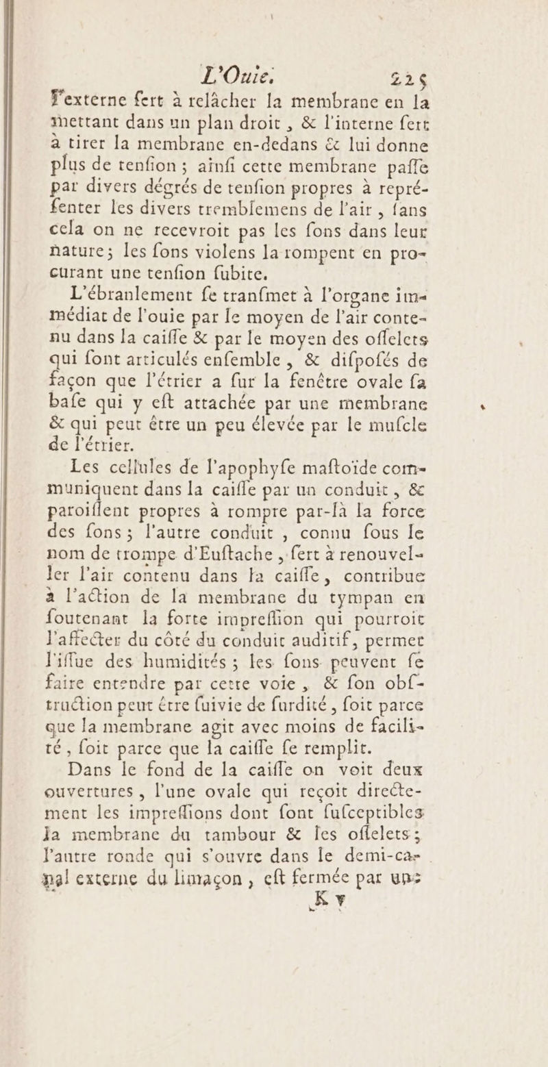 L'Ouie, 22$ T'extérne fert à relâcher la membrane en la Mettant dans un plan droit , &amp; l'interne fert a tirer la membrane en-dedans € lui donne plus de tenfion ; aïnfi cette membrane pafle par divers dégrés de tenfion propres à repré- fenter les divers tremblemens de l'air , fans cela on ne recevroit pas les fons dans leur hature; les fons violens la rompent en pro+ curant une tenfion fubite. L'ébranlement fe tranfmet à l'organe im médiar de l’ouie par Îe moyen de l'air conte- nu dans Ja caïfle &amp; par le moyen des offelcts qui font articulés enfemble , &amp; difpofés de façon que l’étrier a fur la fenêtre ovale fa bafe qui y eft attachée par une membrane &amp; qui peut être un peu élevée par le mufcle de l'étrier. Les cellules de l’apophyfe maftoïde com- muniquent dans la caifle par un conduit, &amp; paroiflent propres à rompre par-fà la force des fons ; l’autre conduit , connu fous le nom de trompe d'Euftache , fert à renouvel- ler l'air contenu dans fa caifle, contribue à l’action de la membrane du tympan en foutenant la forte impreflion qui pourroit l'affecter du côté du conduit auditif, permet l'iffue des humidités ; les fons peuvent fe faire entendre par cetre voie , &amp; fon obf- traction peut être {uivie de furdité, foit parce que la membrane agit avec moins de facili- té, foit parce que la caiffe fe remplit. Dans le fond de la caiffe on voit deux ouvertures , l’une ovale qui reçoit directe- ment les impreflions dont font fufceptibles Ja membrane du tambour &amp; Îes oflelets ; l'autre ronde qui s'ouvre dans Îe demi-ca- pal externe du limaçon, cft Fee par un Y Le