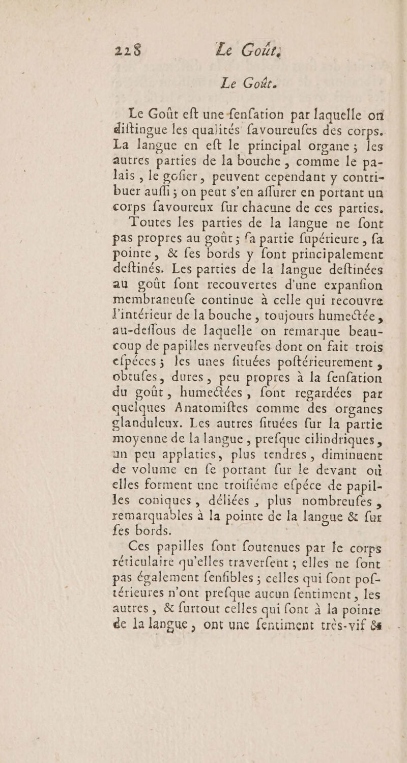 FRA: Le Goût, Le Goût. Le Goût eft unefenfation par laquelle oi diftingue les qualités favoureufes des corps. La langue en eft le principal organe ; Îles autres parties de la bouche ; comme le pa- lais , le gofier, peuvent cependant y contri- buer aufli ; on peat s’en aflurer en portant un corps favoureux fur chacune de ces parties. Toutes les parties de la langue ne font pas propres au goût; fa partie fupérieure , fa pointe, &amp; fes bords y font principalement deftinés. Les parties de la langue deftinées au goût font recouvertes d'une expanfion membraneufe continue à celle qui recouvre l'intérieur de la bouche , toujours humectée, au-deflous de laquelle on remarque beau- coup de papilles nerveufes dont on fait trois cfpéces; les unes fituées poftérieurement , obtufes, dures, peu propres à la fenfation du goût, humectées, font regardées par quelques Anatomiftes comme des organes glanduleux. Les autres fituées fur la partie moyenne de la langue , prefque cilindriques, an peu applaties, plus tendres, diminuent de volume en fe portant fur le devant où elles forment une troifiéme efpéce de papil- les coniques, déliées , plus nombreufes, remarquables à la pointe de la langue &amp; fur fes bords. | Ces papilles font foutenues par le corps rériculaire qu'elles traverfent ; elles ne font pas également fenfibles ; celles qui font pof- térieures n'ont prefque aucun fentiment, les autres, &amp; furtout celles qui font à la pointe de la langue, ont une fentiment très-vif 8s