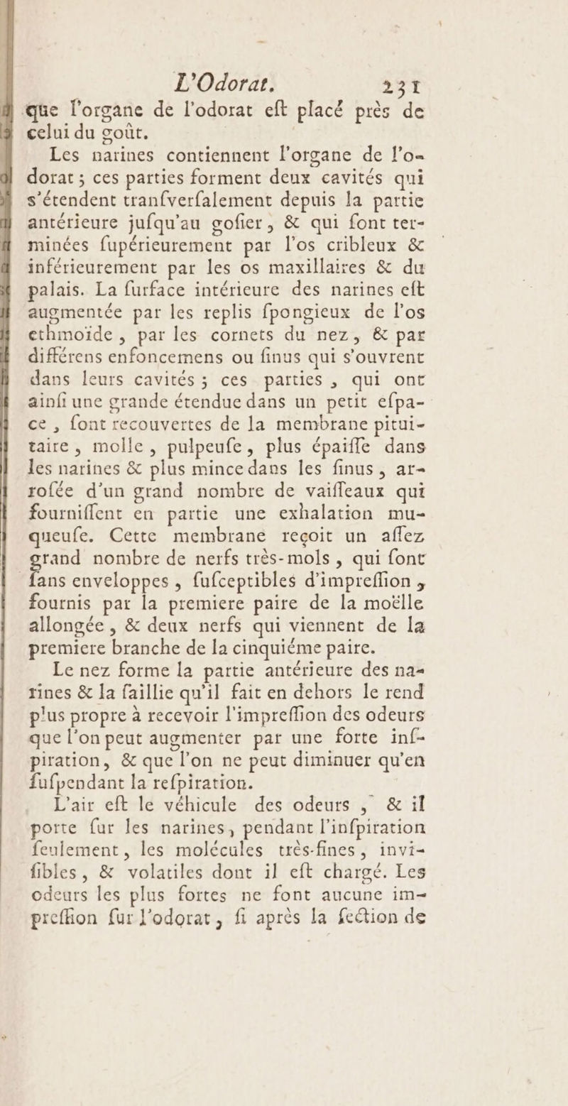 que l'organe de l'odorat eft placé près de celui du goût. Les narines contiennent l'organe de lo dorat ; ces parties forment deux cavités qui s'étendent tranfverfalement depuis la partie antérieure jufqu'au gofier, &amp; qui font ter- minées fupérieurement par l'os cribleux &amp; inférieurement par les os maxillaires &amp; du palais. La furface intérieure des narines eft augmentée par les replis fpongieux de l'os ethmoïde , par les cornets du nez, &amp; par différens enfoncemens ou finus qui s’ouvrent dans leurs cavités ; ces parties , qui ont ainfi une grande étendue dans un petit efpa- ce , font recouvertes de la membrane pitui- taire, molle, pulpeufe, plus épaifle dans les narines &amp; plus mince dans les finus, ar- rofée d’un grand nombre de vaifleaux qui fourniflent en partie une exhalation mu- queufe. Cette membrane reçoit un affez rand nombre de nerfs très-mols , qui font Le enveloppes , fufceptibles d’impreflion , fournis par la premiere paire de la moëlle allongée , &amp; deux nerfs qui viennent de la premiere branche de la cinquiéme paire. Le nez forme la partie antérieure des na= rines &amp; a faillie qu’il fait en dehors le rend plus propre à recevoir l'impreffion des odeurs que l’on peut augmenter par une forte inf- piration, &amp; que l’on ne peut diminuer qu’en fufpendant la refpiration. L'air eft le véhicule des odeurs , &amp;:il porte fur les narines, pendant l’infpiration feulement, les molécules très-fines, invi- fibles, &amp; volatiles dont il eft chargé. Les odeurs les plus fortes ne font aucune im- prefion fur l'odorat, fi après la feétion de