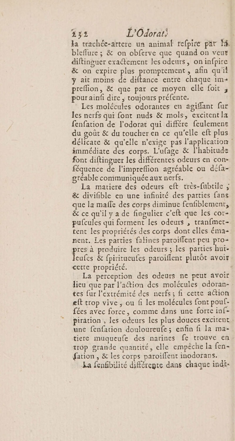 Ha trachée-aïtere un animal tefpire par F4, bleflure ; &amp; on obferve que quand on veux diftinguer exactement les odeurs, on infpire &amp; on expire plus promptement , afin qu'il y ait moins de diftance entre chaque im« preflion, &amp; que par ce moyen elle foit , pourainfi dire , toujours préfente. Les molécules odorantes en agiffant fur les nerfs qui font nuds &amp; mols, excitent la fenfation de l’odorat qui différe feulement du goût &amp; du toucher en ce qu'elle eft plus délicate &amp; qu’eile n’exige pas l'application immédiate des corps. L'ufage &amp; l'habitude font diftinguer les différentes odeurs en con- féquence de l'impreflion agréable ou défa- gréable communiquée aux nerfs. La matiere des odeurs eft très-fubtile ; &amp; divifible en une infinité des parties fans que la mafle des corps diminue fenfiblement, &amp; ce qu'il y a de fingulier c’eft que les cor- pufcules qui forment les odeurs , tranfmet- tent les propriétés des corps dont elles éma- nent. Les parties falines paroïilent peu pro+ pee produire les odeurs ; les parties hui- eufes &amp; fpiritueufes paroiflent plutôt avoir cette propriété. c La perception des odeurs ne peut avoir lieu que par l’action des molécules odoran- tes {ur l'extrémité des nerfs; fi cette action eft trop vive, ou fi les molécules font pouf- fées avec force, comme dans une forte inf piration , les odeurs les plus douces excitent une fenfation douloureufe ; enfin fi la ma- tiere muqueufe des narines fe trouve en trôp grande quantité, elle empêche la fen- fation , &amp; les corps paroiffent inodorans. La fenfbilité différegte dans chaque indi-