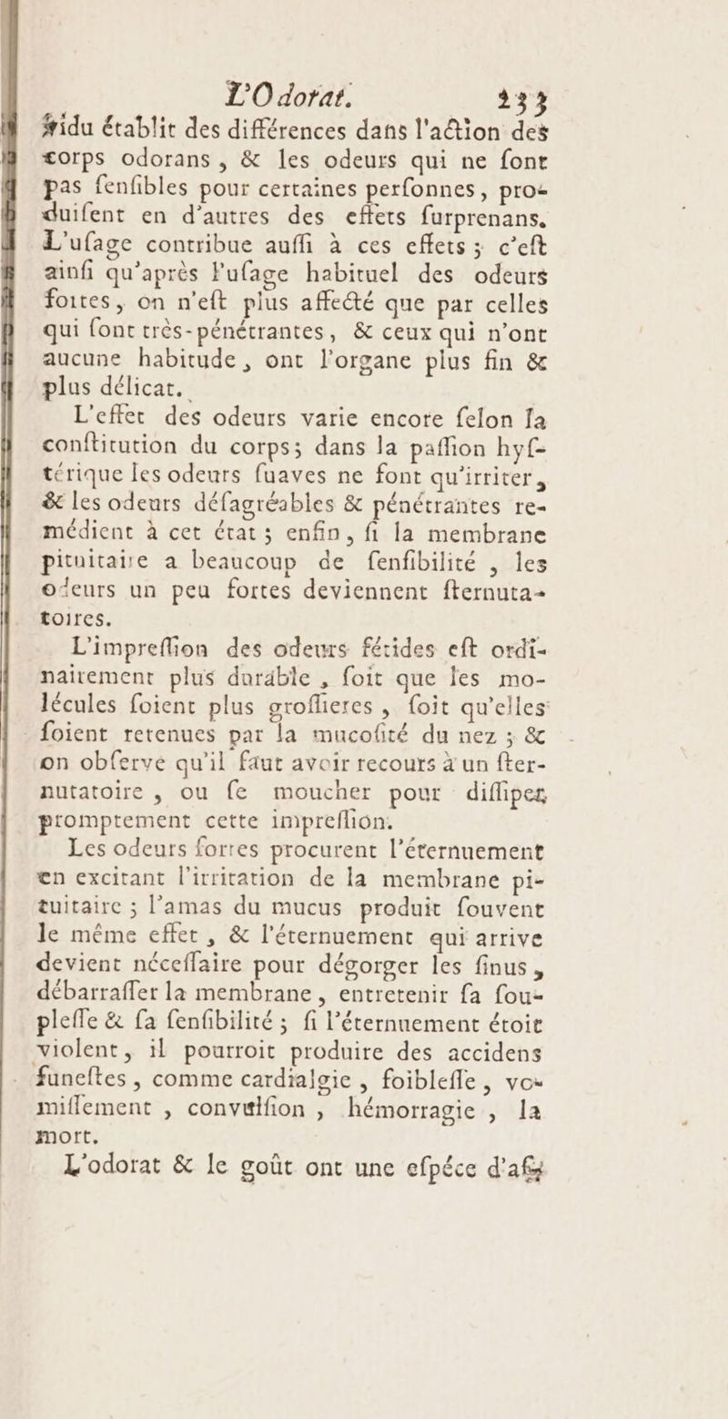 L'O dorat. 232 fridu établit des différences dans l'aétion des <orps odorans, &amp; les odeurs qui ne font pas fenfibles pour certaines perfonnes, pro duifent en d’autres des effets furprenans. L'ufage contribue auffi à ces effets; c’eft ainfi qu'après Fufage habituel des odeurs foites, on n'eft plus affecté que par celles qui font très-pénétrantes, &amp; ceux qui n’ont aucune habitude , ont l'organe plus fin &amp; plus délicat. L'effet des odeurs varie encore felon fa conftitution du corps; dans la paflion hyf- térique les odeurs fuaves ne font qu'irriter, &amp; les odeurs défagréabies &amp; pénétrantes re- médient à cet état; enfin, fi la membrane pituitaiie a beaucoup de fenfibilité , Îles o‘eurs un peu fortes deviennent fternuta- toires. | L'impreflion des odeurs fétides eft ordi- nairement plus durable , foit que les mo- lécules foient plus groflieres, foit qu’elles - foient retenues par la mucolté du nez ; &amp; on obferve qu'il faut avoir recours à un fter- nutatoire , ou fe moucher pour diflipeg p'omptement cette impreflion. Les odeurs fortes procurent l’éternuement en excitant l'irritation de là membrane pi- tuitairc ; l’amas du mucus produit fouvent le même effet, &amp; l’éternuement qui arrive devient néceffaire pour dégorger les finus, débarraffer la membrane , entretenir {a fou- plefle &amp; fa fenfibilité ; fi l’éternnement étoit violent, il pourroit produire des accidens funeftes , comme cardialsie , foiblefle, vos miflement , convuifion , hémorragie , 1a mort. L'odorat &amp; Ie goût ont une efpéce d'af