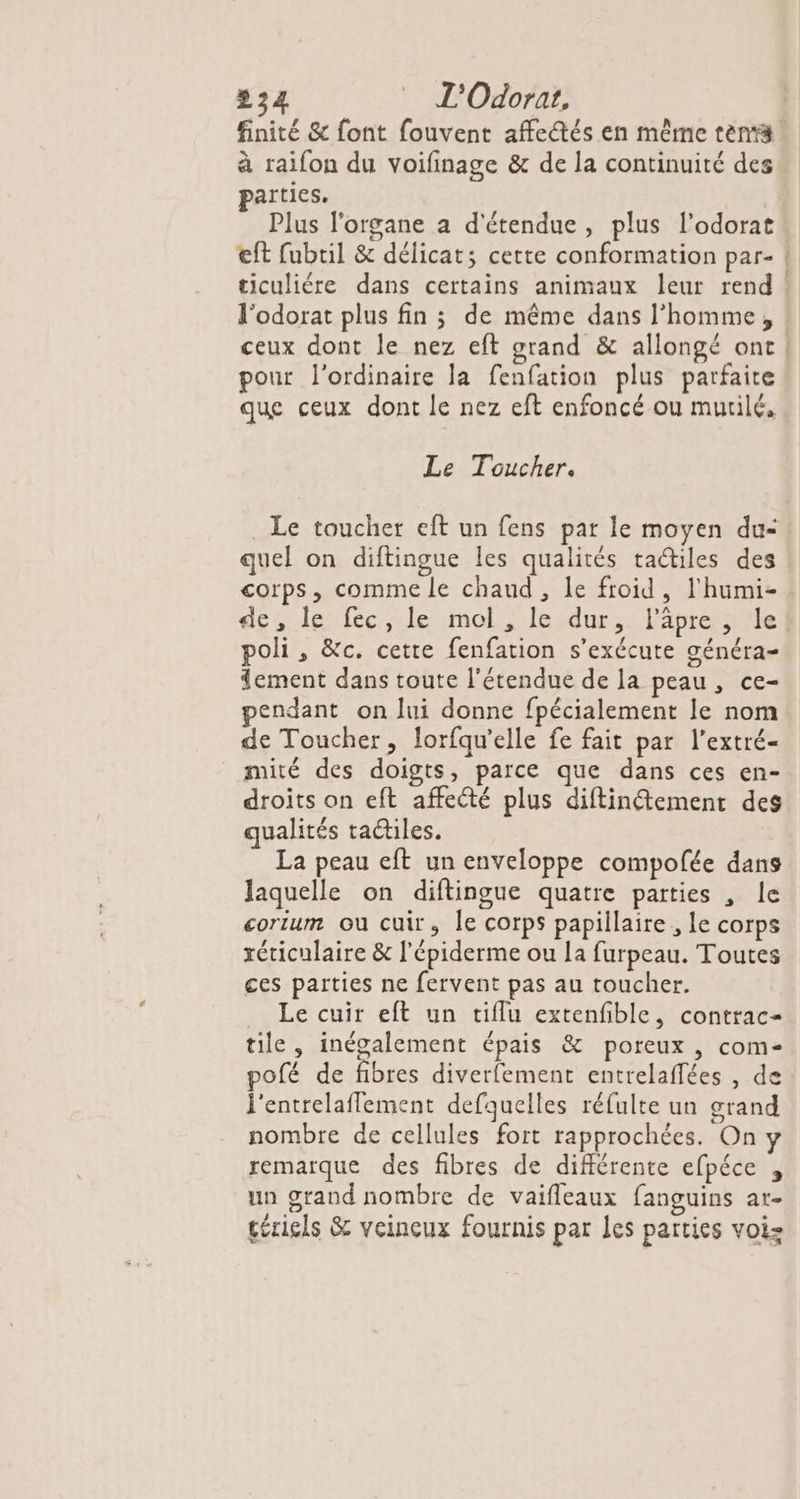 finité &amp; font fouvent affectés en même tenrs à raifon du voifinage &amp; de la continuité des parties. Plus l'organe a d'étendue, plus l’odorat eft fubtil &amp; délicats cette conformation par- | ticuliére dans certains animaux leur rend : l'odorat plus fin 3 de même dans l’homme, ceux dont le nez eft grand &amp; allongé ont! pour l'ordinaire la fenfation plus parfaite que ceux dont le nez eft enfoncé ou murilé, Le Toucher. Le toucher eft un fens par le moyen du: quel on diftingue les qualités tactiles des corps, comme le chaud , Le froid, l'hüumi- dés lenfce.le mol-Iloedurssläipresaiiel poli, &amp;c. cette fenfation s'exécute généra- 4ement dans toute l'étendue de la peau, ce- pendant on lui donne fpécialement le nom de Toucher, lorfqu’elle fe fait par l’extré- mité des doigts, parce que dans ces en- droits on eft affecté plus diftinétement des qualités radiles. La peau eft un enveloppe compofée dans Jaquelle on diftingue quatre parties , le corium ou cuir, le corps papillaire , Le corps réticulaire &amp; l'épiderme ou la furpeau. Toutes ces parties ne fervent pas au toucher. Le cuir eft un tiflu extenfble, contrac- tile, inégalement épais &amp; poreux , com pofé de fibres diverfement entrelaffées , de l'entrelaflement defquelles réfulte un grand nombre de cellules fort rapprochées. On y remarque des fibres de différente efpéce , un grand nombre de vaifleaux fanguins ar- téricls &amp; veineux fournis par les parties voiz