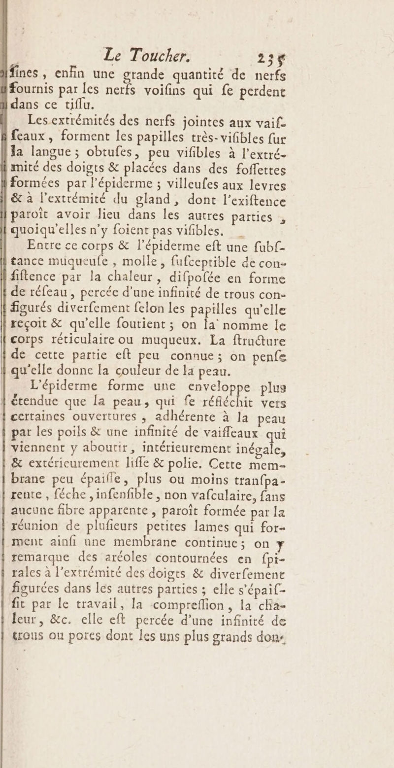 | Le Toucher. 23% fines, enfin une grande quantité de nerfs fournis par les nerfs voifins qui fe perdent dans ce tiflu. Les extrémités des nerfs jointes aux vaif. feaux, forment les papilles très-vifibles fur la langue; obtufes, peu vifibles à l’extré- mité des doigts &amp; placées dans des foffettes formées par l'épidsrme ; villeufes aux levres &amp; à l'extrémité du gland, dont l’exiftence paroït avoir lieu dans les autres parties , quoiqu'elles n’y foient pas vifibles. Earre ce corps &amp; l’épiderme eft une fubf- tance muqueufe , molle, fufceptible de con- fiftence par la chaleur, difpofée en forme de réfeau , percée d’une infinité de trous con- figurés diverfement felon les papilles qu’elle reçoit &amp; qu'elle foutient ; on la nomme le corps réticulaire ou muqueux. La ftrudture de cette partie eft peu connue; on penfe qu'elle donne la couleur de la peau. L'épiderme forme une enveloppe plus étendue que la peau, qui fe réfléchie vers certaines ouvertures , adhérente à la peau | par les poils &amp; une infinité de vaiffeaux qui viennent y aboutir, intérieurement inégale, &amp; extérieurement life &amp; polie. Cette mem- brane peu épaille, plus ou moins tranfpa- rente , féche ,infenfible , non vafculaire, fans aucune fibre apparente , paroït formée par la réunion de plufieurs petites lames qui for- ment ainfi une membrane continue; on Y remarque des aréoles contournées en fpi- rales à l'extrémité des doigts &amp; diverfement figurées dans les autres parties ; elle s'épaif- fit par le travail, la compreflion, la cha- Jeur, &amp;c. elle eft percée d’une infinité de trous ou pores dont Îles uns plus grands don-