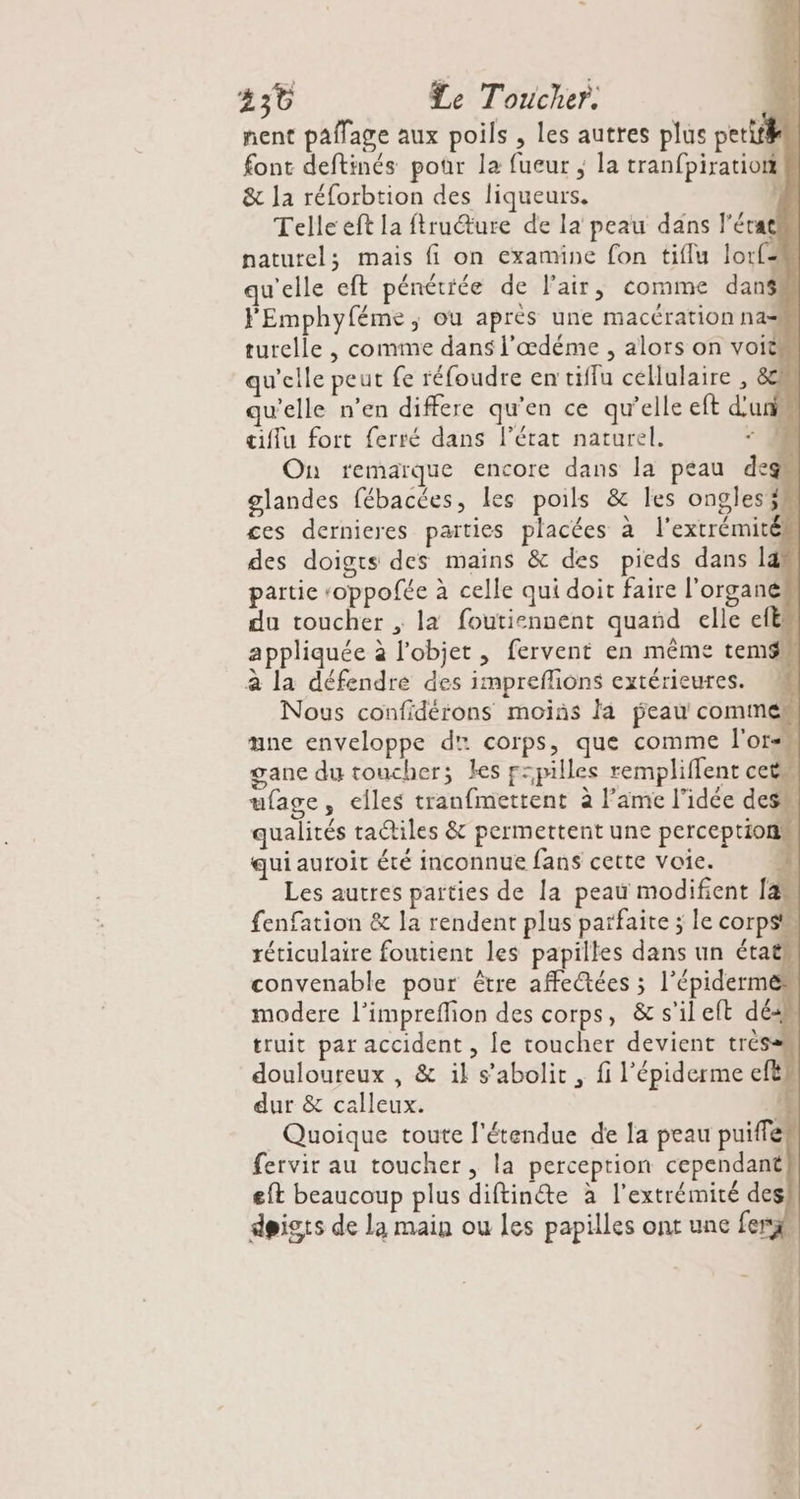 230 Le Toucher. nent paflage aux poils , les autres plus petit font deftinés pour la fueur ; la tranfpiration &amp; la réforbtion des liqueurs. s Telle eft la ftrudture de la peau dans l’érat naturel; mais fi on examine fon tiflu lorfm qu'elle eft pénétiée de l'air, comme danss F'Emphyféme, ou après une macération nas turelle , comme dans l’œdéme , alors on voit qu'elle peut fe réfoudre en tiffu cellulaire , 8% qu'elle n’en differe qu’en ce qu’elle eft d'un ciflu fort ferré dans l’état naturel. - (0 On remarque encore dans la peau deg glandes fébacées, les poils &amp; les ongles ces dernieres parties placées à l'extrémitén des doigts des mains &amp; des pieds dans lan partie roppofée à celle qui doit faire l'organem du toucher ; la foutiennent quand elle efëm appliquée à l’objet , fervent en même temsw à la défendre des impreffions extérieures. M Nous confidérons moins la peau commen œne enveloppe d' corps, que comme l'or gane du toucher; les f=pilles rempliffent cets ufage, elles tranfmettent à l'ame l'idée desw qualités ta@iles &amp; permettent une perception qui auroit été inconnue fans cette voie. L Les autres parties de la peau modifient [as fenfation &amp; la rendent plus parfaite ; le corps réticulaire foutient les papilles dans un étaës convenable pour être affectées ; l’épiderme” modere l’impreflion des corps, &amp;s'ileft dé2h truit par accident , Le toucher devient très douloureux , &amp; il s’abolit , fi l'épiderme efts dur &amp; calleux. : Quoique toute l'étendue de la peau puiffe fervir au toucher, la perception cependant eft beaucoup plus diftinéte à l'extrémité des! doigts de la main ou les papilles ont une fer