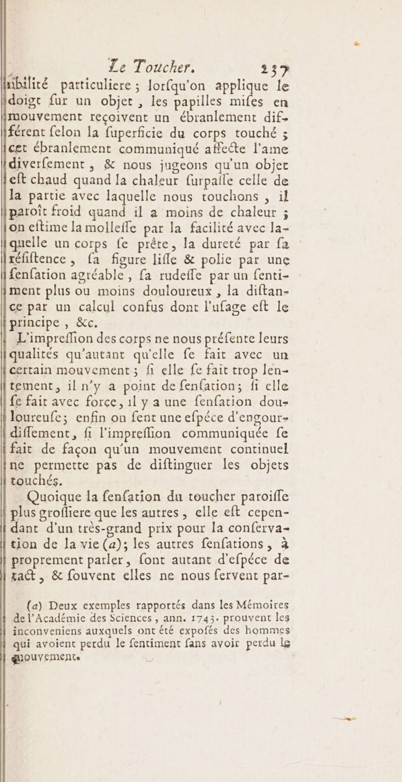mbilité partticuliere ; Jorfqu'on applique le doigt fur un objet , les papilles mifes en mouvement reçoivent un ébranlement dif. férent felon la fuperficie du corps touché ; cet ébranlement communiqué affecte l'ame diverfement , &amp; nous jugeons qu'un objet cft chaud quand la chaleur furpaile celle de la partie avec laquelle nous touchons , il patoïît froid quand il a moins de chaleur ; on eftime la molleffe par la facilité avec la- quelle un corps fe prête, la dureté par fa réfiftence , fa figure lifle &amp; polie par une fenfation agréable , fa rudeffe par un fenti- ment plus ou moins douloureux , la diftan- ce par un calcul confus dont l’ufage eft le principe , &amp;c. L'impreflion des corps ne nous préfente leurs qualités qu’autant qu'elle fe fait avec un certain mouvement; fi elle fe fait trop len- tement, il n’y a point de fenfation; fi elle fe fait avec force, 1l y a une fenfation dou- loureufe; enfin on fent une efpéce d’engour- diffement, fi l’impreflion communiquée fe fait de façon qu'un mouvement continuel ne permette pas de diftinguer les objets touchés. Quoique la fenfation du toucher paroiffe plus grofliere que les autres, elle eft cepen- dant d’un très-grand prix pour la conferva- tion de la vie (a); les autres fenfations, 3 proprement parler, font autant d'efpéce de tac , &amp; fouvent elles ne nous fervent par- (a) Deux exemples rapportés dans les Mémoires de l’Académie des Sciences , ann. 1743. prouvent les inconveniens auxquels ont été expofés des hommes qui avoient perdu le fentiment fans avoir perdu Le gouyemeEnte
