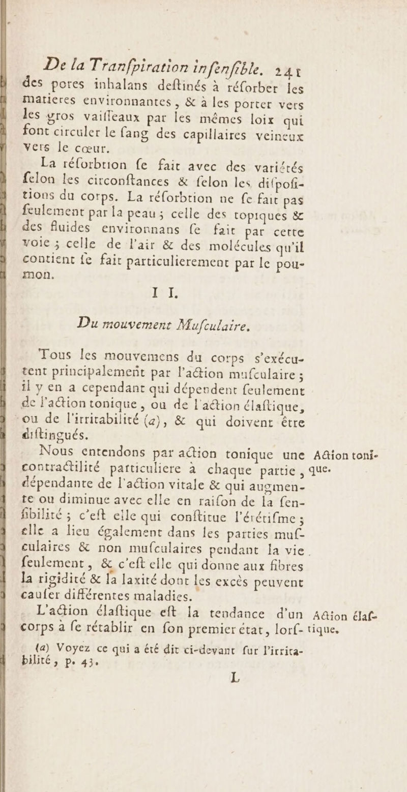 des pores inhalans deftinés à réforber Îles Matières environnantes , &amp; à les porter vers les gros vailleaux par les mêmes loix qui font circuler le fang des capillaires veineux vers le cœur. La réforbrion fe fait avec des variétés felon les circonftances &amp; felon les ditpof- tions du corps. La réforbtion ne fe fait pas feulement par la peau; celle des topiques 8 des fluides environnans fe fait par certe voie ; celle de l'air &amp; des molécules qu'il contient fe fait particulierement par le pou- mon. PE Du mouvement Mufculaire. Tous les mouvemens du corps s’exécu- tent principalemeñt par l’a@ion mufculaire ; il y en a cependant qui dépendent feulement de l'aétion tonique , ou de l'aétion élaftique, ou de l'itritabilité (2), &amp; qui doivent être diftingués. Nous entendons par action tonique une contractilité partticuliere à chaque partie, dépendante de l'action vitale &amp; qui augmen- te ou diminue avec elle en raifon de la fen- fibilité ; c’eft elle qui conftitue l'érétifme ; elle a lieu également dans les parties muf- Action toni- que. feulement, &amp; c’eft elle qui donne aux fibres Ja rigidité &amp; la laxité dont les excès peuvent caufer différentes maladies. L'action élaftique eft la tendance d’un corps à fe rétablir en fon premier etat, lorf- (a) Voyez ce qui a été dit ci-devant fur l’irrita- bilité , P° 43° L A&amp;ion élaf- tique,