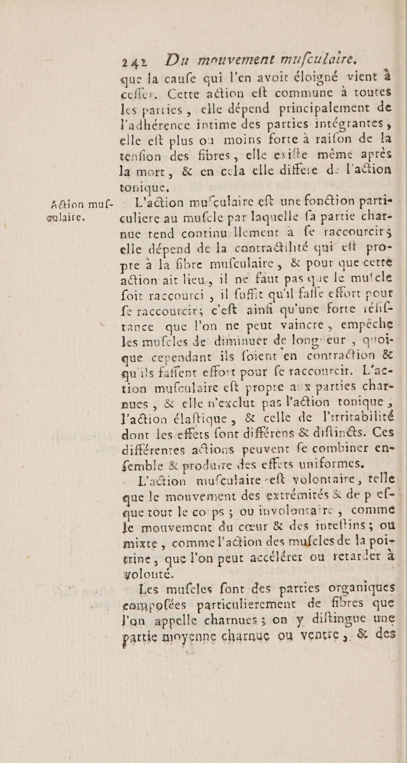Aë&amp;ion muf- galaire. 24 Du mouvement mufcularre, que la caufe qui l'en avoit éloigné vient à cefler. Cette adion eft commune à toutes les parties, elle dépend principalement de l'adhérence intime des parties intégrantes, elle eft plus o1 moins forte à raifon de la tenfion des fibres, elle exifte même après la mort, &amp; en cela elle diffeie d: l'action tonique, L'action mu‘çulaire eft une fonétion parti- culiere au mufcle par laquelle fa partie char- nue tend continu lement à fe raccourcirs elle dépend de la contraétihté qui ett pro- pre à la fibre mufculaire, &amp; pour que certe action ait lieu, il ne faut pas que le mutcle foit raccourci , il fuffit quil fatle effort pour fe raccourcir; c'eft ainfñ qu'une forte eff tance que l'on ne peut vaincre, empêche les mufcles de diminuet de long'eur , qroi- que cependant ils foient en contraction &amp;t qu'ils faffent effort pour fe raccourcir. L'ac- tion mufculaire eft propre at x parties char- nues , &amp; elle n'exclut pas lation tonique, l'action élaftique, &amp; celle de l'irritabilité dont les effets font différens &amp; diflin@s. Ces différentes aftions peuvent fe combiner en- femble &amp; produsre des eff:ts uniformes. L'action mufculaire -eft volontaire, telle que le mouvement des extrémités &amp; de p ef- que tout le co ps ; ov involonta're , con1me le mouvement du cœur &amp; des ivreftins; ou mixte, comme l'action des mufcles de Îa poi- trine, que l'on peut accélérer ou retarier à yolouté. | Les mufcles font des parties organiques compofées particulierement de fibres que Jan appelle chatnues ; on y diftimgue une partie moyenne charnue où ventre, &amp; des