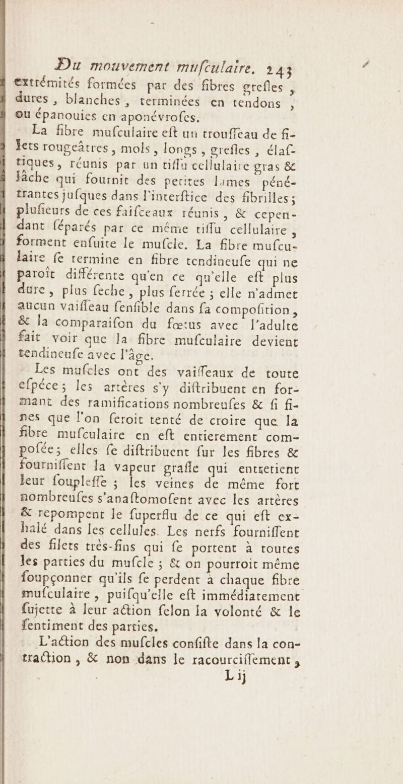 €xtrémités formées par des fibres grefles , dures , blanches, terminées en tendons ou épanouies en aponévroles. La fibre mufculaire eft un trouffeau de f- Jets rougeâtres, mols, longs , grefles , élaf tiques, réunis par un tiflu cellulaire gras &amp; lâche qui fournit des petites lames péné- trantes jufques dans l'interftice des fibrilles ; pluñieurs de ces faifceaux réunis, &amp; cepen- dant (éparés par ce même tiffu cellulaire : forment enfuite le mufcle. La fibre mufcu- laire (e termine en fibre tendincufe qui ne paroïît différente quen ce qu'elle eft plus dure, plus feche, plus ferrée ; elle n’admet aucun vaifleau fenfible dans fa compofition, &amp; la comparaifon du fœtus avec l'adulte fait voir que Ja fibre mufculaire devient tendineufe avec l’âge. Les mufcles ont des vaiffeaux de toute efpéce; les artères s'y diftribuent en for- mant des ramifications nombreufes &amp; fi f- nes que l'on feroit tenté de croire que la fibre mufculaire en eft entierement com- pofée; elles fe diftribuent fur les fibres &amp; fourniflent la Vapeur grafle qui entretient leur fouplefle ; es veines de même fort nombreufes s’anaftomofent avec les artères &amp; repompent le fuperflu de ce qui eft ex- halé dans les cellules. Les nerfs fourniffent des filets très-fins qui fe portent à toutes les parties du mufcle ; &amp; on pourroit même foupçonner qu'ils fe perdent à chaque fibre mufculaire , puifqu’elle eft immédiatement fujette à leur a@ion felon la volonté &amp; le fentiment des parties. L'aétion des mufcles confifte dans la con- traction , &amp; non dans le racourciflement, | | Lij 2