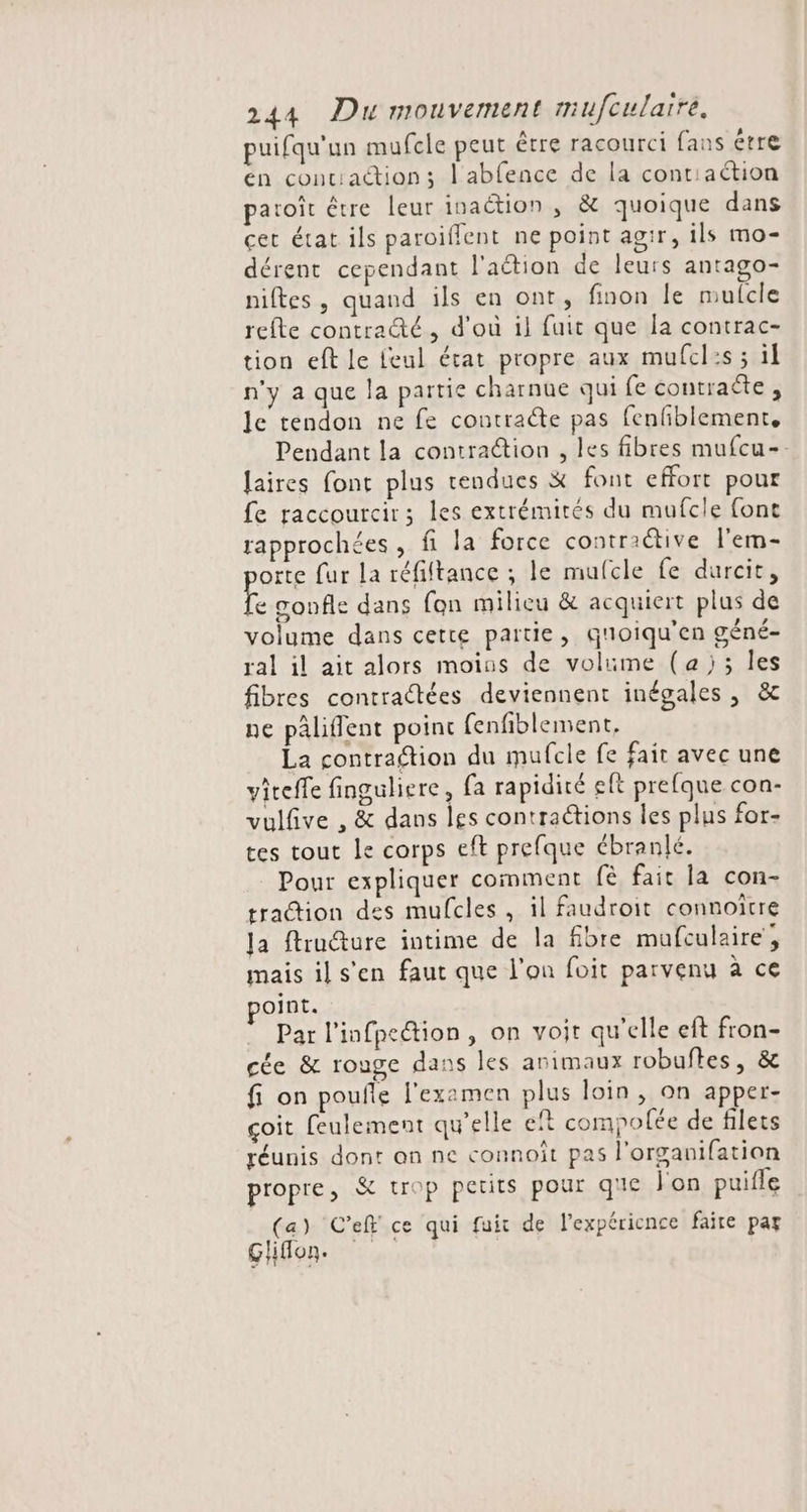 puifqu'un mufcle peut être racourci fans étre en conciaction; l'abfence de la contiaétion paroït être leur inaction , &amp; quoique dans cet état ils paroiffent ne point agir, ils mo- dérent cependant l'aétion de leurs antago- niftes, quand ils en ont, finon Île mulcle refte contracté , d'ou il fuit que la contrac- tion eft le feul état propre aux mufcl:s ; il n'y a que la partie charnue qui fe contraëte , le tendon ne fe contracte pas fenfiblement. Pendant la contraétion , les fibres mufcu-- laires font plus rendues &amp; font effort pour fe raccourcir ; les extrémités du mufcle font rapprochées, fi la force contraétive l'em- orte fur la réfiftance ; le mulcle fe durcit, à gonfle dans fon milieu &amp; acquiert plus de volume dans cette partie, quoiqu'en géné- ral il ait alors moins de volume (a); les fibres contraétées deviennent inégales , &amp;c ne pâliflent poinc fenfiblement, La contraion du mufcle fe fait avec une viteffe finguliere, fa rapidité eft prefque con- vulfive , &amp; dans les contractions les plus for- tes tout le corps eft prefque ébranlé. Pour expliquer comment fè fait la con- traction des mufcles , il faudroit connoïtre Ja ftructure intime de la fibre mufculaire, mais il s’en faut que l’on foit parvenu à ce oint. Par l’infpeion, on voit qu'elle eft fron- cée &amp; rouge dans les animaux robuftes, &amp; fi on pouñle l'examen plus loin, on apper- çoit feulement qu'elle eït compofée de filets réunis dont on ne connoît pas l’organifation propre, &amp; trop petits pour que l'on puifle (a) C’ef ce qui fuit de l’expéricnce faite par Ghiflon.