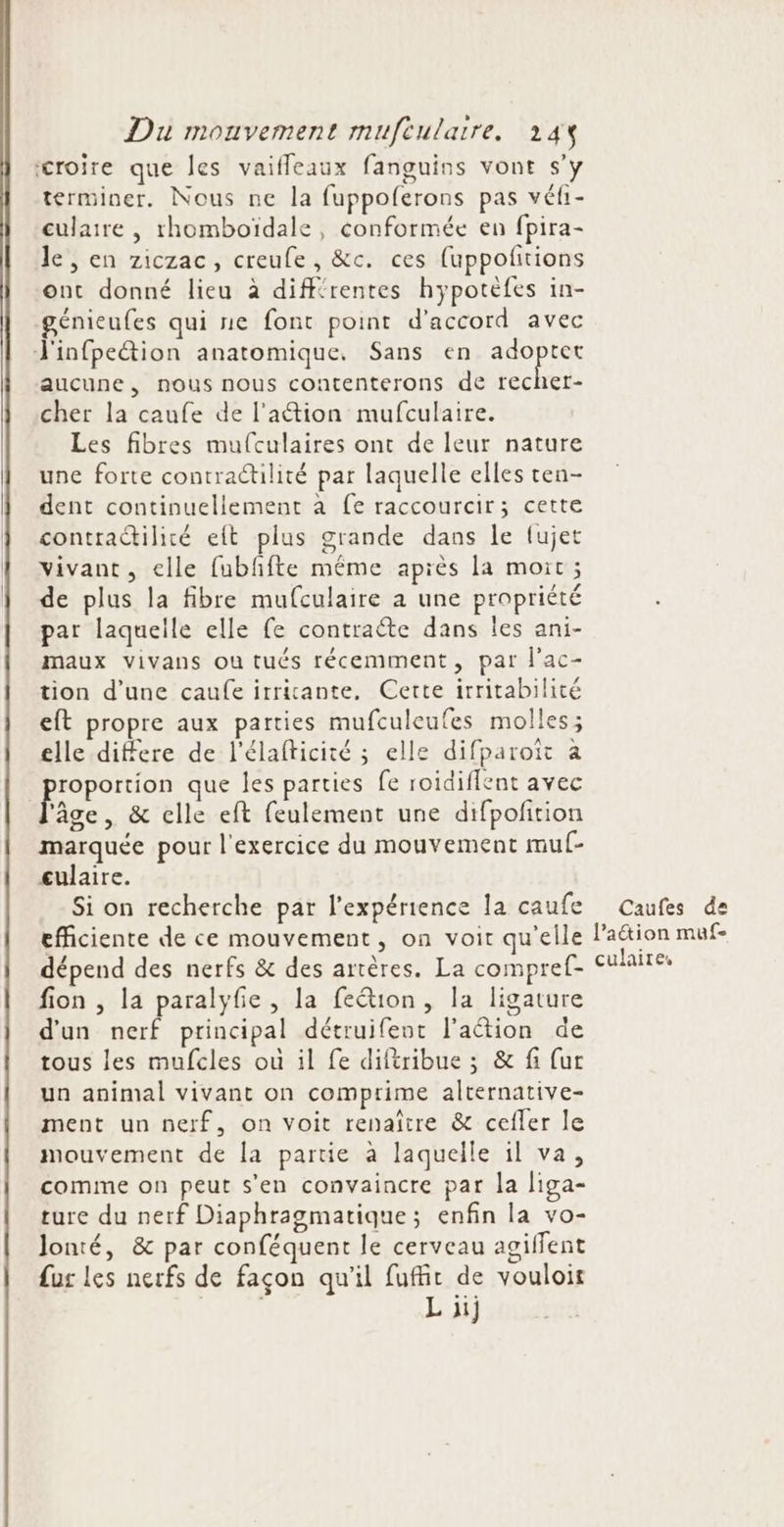 croire que les vaifleaux fanguins vont s’y terminer. Nous ne la fuppoferons pas véfi- culaire , rhomboïdale, conformée en fpira- le , en ziczac, creufe, &amp;c. ces fuppoftions ont donné lieu à différentes hypotefes in- génieufes qui ne font point d'accord avec J'infpeëtion anatomique. Sans en SH AE aucune, nous nous contenterons de recher- cher la caufe de l'ation mufculaire. Les fibres mulculaires ont de leur nature une forte contractilité par laquelle elles ten- dent continuellement à fe raccourcir; cette contradilité eit plus grande dans le fujet vivant, elle fubffte même après la moit ; de plus la fibre mufculaire à une propriété par laquelle elle fe contracte dans les ani- maux vivans ou tués récemment, par l’ac- tion d'une caufe irriante, Certe irritabilité eft propre aux parties mufculeufes molles; elle differe de l'élafticité ; elle difparotït à Moon que les parties fe roidiflent avec ‘âge, &amp; elle eft feulement une difpofition marquée pour l'exercice du mouvement mu- culaire. Si on recherche par l'expérience la caufe efficiente de ce mouvement, on voit qu'elle dépend des nerfs &amp; des artères. La compref- fion , la paralyfie, la feétion, la ligature d'un nerf principal détruifent l'action de tous les mufcles où il fe diféribue ; &amp; fi fur un animal vivant on comprime alternative- ment un nerf, on voit renaître &amp; cefler le mouvement de la partie à laquelle il va, comme on peut s’en convaincre par la liga- ture du nerf Diaphragmatique; enfin la vo- lonté, &amp; par conféquent le cerveau agilfent fur les nerfs de façon qu'il fuffit de vouloir L 1) Caufes de lation muf- culaires