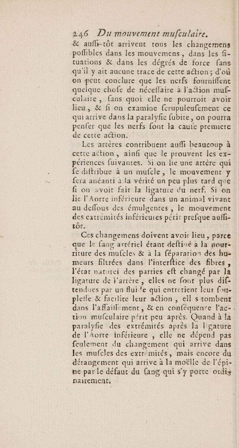 &amp; auflr-tôt arrivent tous les changemens poflibles dans les mouvemens, dans les fi- tuations &amp; dans les dégrés de force fans qu'il y ait aucune trace de cette ation; d’où on peut conclure que les nerfs fourniffent quelque chofe de néceflaire à lation muf- culaire , fans quoi elle ne pourroit avoir lieu, &amp; fi on examine fcrupuleufement ce quiarrive dans la paralyfie fubite, on pourra penfer que les nerfs font la caute premiere de cette action. Les artères contribuent aufli beaucoup à cette athon, ainfi que le prouvent les ex- périences fuivantes. Si on lie une artère qui fe diftribue à un mufcle, le mouvement y fera anéaoti à la vérité un peu plus tard que fi on svoit fait la ligature du nerf. Si on lie l’Aorte inférieure dans un animal vivant au deffous des émulgentes , le mouvement des extrémités inférieures périt prefque auffi- tot. Ces changemens doivent avoir lieu , parce que le fang artériel érant deftiné à la nour- riture des mufcles &amp; à la fépararion dés hu meurs fltrées dans Pioterfhice des fibres, l'écar naturel des parties eft changé par la ligature de Farière , elles ne font plus dif tendues par un fluide qui entretient leur fou. letle &amp; facilite leur action , ell s tombent dans F'affaifliment, &amp; en conféquenre l'ac-. on mufculaire prit peu après. Quand à la paralyfie des extrémités après la l'gature de l’Aorte inférieure , elle ne dépend pas feulement du changement qui arrive dans les mufcles des extr'mités, mais encore du dérangement qui arrive à la moëlle de l'épi- ne par Le défaut du (ang qui s’y porte ordi+ naitement,