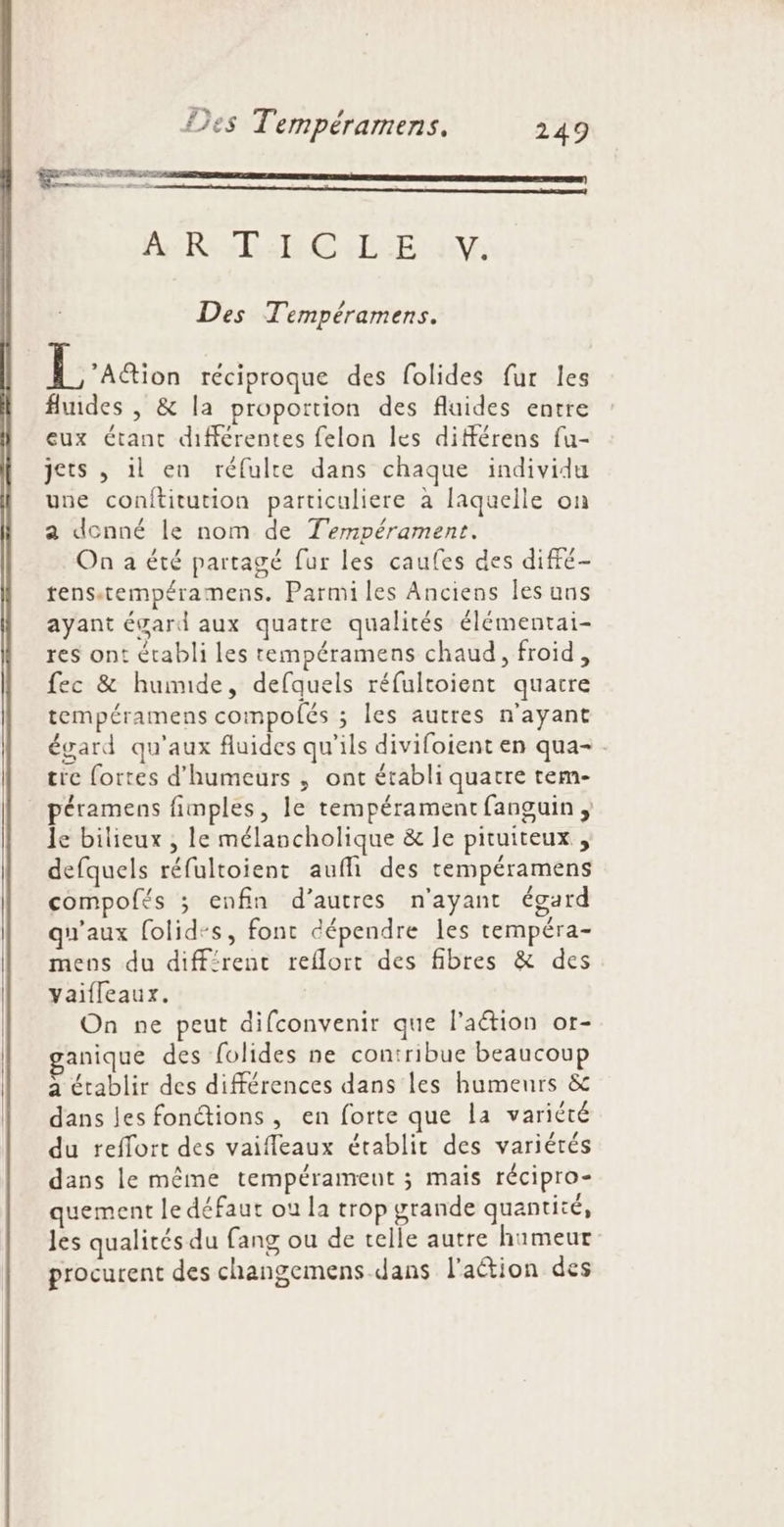 Fe! L4 des Tempéramens. 249 nd rennes mc arrete = ARS TRE ELLE Ed Des Tempéramens. EL aaion réciproque des folides fur les fluides , &amp; la proportion des fluides entre eux étant différentes felon les différens fu- jets , il en réfulte dans chaque individu une conftitution particuliere à laquelle on a donné le nom de T'empérament. On a été partagé fur les caufes des diffé- tens.tempéramens. Parmi les Anciens les ans ayant évard aux quatre qualités élémentai- res ont établi les tempéramens chaud, froid, fec &amp; humide, defquels réfultoient quatre tempéramens compofés ; les autres n'ayant égard qu'aux fluides qu'ils divifoient en qua- . tre fortes d’humeurs ,; ont établi quatre tem- péramens fimples, le tempérament fanguin ; le bilieux , le mélancholique &amp; le pituiteux , defquels réfultoient aufli des tempéramens compofés ; enfin d’autres n'ayant égard qu'aux folid-s, font dépendre les tempéra- mens du diff:renc reflort des fibres &amp; des Yaifleaux. On ne peut difconvenir que l’aétion or- anique des folides ne contribue beaucoup a établir des différences dans les humeurs &amp; dans les fonétions, en forte que la variété du reffort des vaifleaux établit des variétés dans le même tempérament ; mais récipro- quement le défaut où la trop grande quantité, les qualités du fang ou de telle autre humeur procurent des changemens dans l'action des