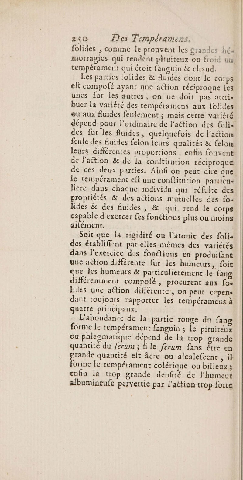 folides , comme le prouvent les grandes héd morragies qui rendent pituiteux ou froid un tempérament qui évoit fanguin &amp; chaud. Les parties olides &amp; fluides dont le corps eft compofé ayant une ation réciproque les unes fur les autres, on ne doit pas attri- buer la variété des tempéramens aux folides ou aux fluides feulement ; mais cette variété dépend pour l'ordinaire de l’action des foli- des fur les fluides, quelquefois de l'adion feule des fluides felon leurs qualités &amp; felom leurs différentes proportions , enfin fouvent de l’aétion &amp; de la conftitution réciproque de ces deux parties. Ainfi on peut dire que le tempérament eft une conftitution particu+ liere dans chaque individu qui réfulte des propriétés &amp; des ations mutuelles des fo- hHdes &amp; des fluides, &amp; qui rend le corps capable d exercer fes fon@ions plus ou moins aifément. Soit que fa rigidité ou l’atonie des foli- des établiff-nt par elles-mêmes des variétés dans l'exercice dis fonctions en produifant une action différente (ur les humeurs, foit que les humeurs &amp; pa:ticulierement le fang différemment compofé, procurent aux fo- lides une aétion différente, on peut cepen- dant toujours rapporter les tempéramens à quatre principaux. L'abondan:e de la partie rouge du fano forme le tempérament fanguin ; le pituiteux ou phlesmatique dépend de la trop grande quantité du /erum ; file ferum fans être en grande quantité eft âcre ou alcalefcent sil forme le tempérament colérique ou bilieux; enfin la trop grande denfité de l’humeut albumineufe pervertie par l'adtion trop forte