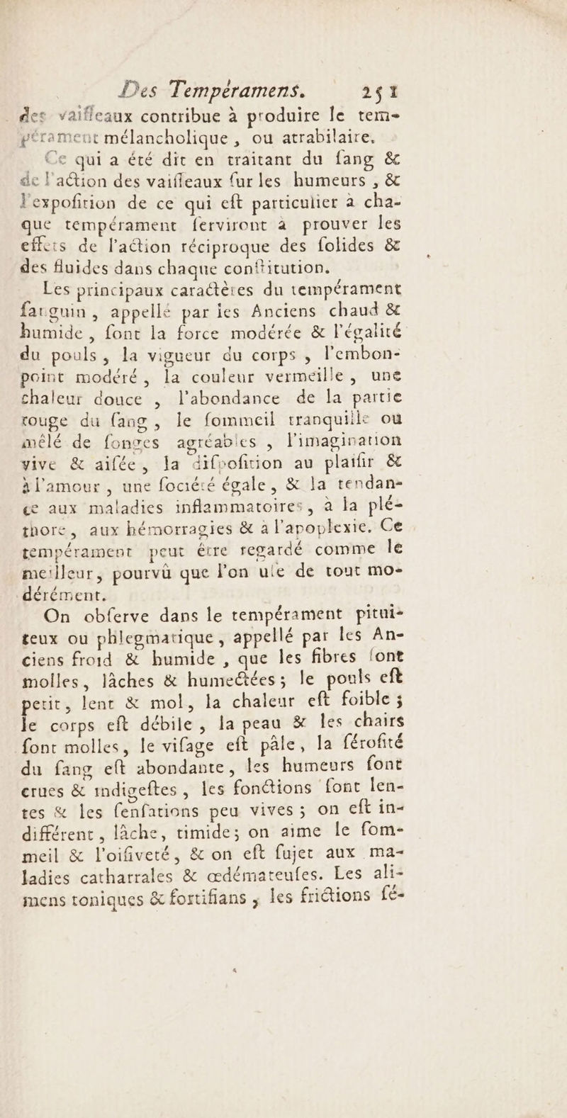 _ des vaifleaux contribue à produire le tem- pérament mélancholique , ou atrabilaire. _ Ce qui a été dit en traitant du fang &amp; de l'aétion des vaifieaux {urles humeurs , &amp; l'expofition de ce qui eft particulier à cha- que tempérament ferviront à prouver les effets de l’aétion réciproque des folides &amp; des fluides dans chaque conftitution. Les principaux caractères du tempérament farguin , appellé par ies Anciens chaud &amp; humide , font la force modérée &amp; l'égalité du pouls, la vigueur du corps ,; l’embon- point modéré, la couleur vermeïlle, une chaleur douce , l'abondance de la partie rouge du {ang , le fommeil tranquiile ou mêlé de fonres agréabies , l'imagination vive &amp; aifée, la difoofition au plaifir &amp; àl'amour , une fociété égale, &amp; la tendan- ce aux maladies inflammatoires, à la plé- thore, aux hémorragies &amp; a l’apoplexie. Ce tempérament peut être regardé comme le meilleur, pourvu que lon ule de tout mo- dérément. On obferve dans le tempérament pitui- teux ou phlegmatique, appellé par les An- ciens froid &amp; humide , que les fibres {ont molles, lâches &amp; humedtées; le pouls eft petit, lent &amp; mol, la chaleur eft foible ; le corps eft débile, la peau &amp; Îles chairs font molles, le vifage eft pâle, la férofité du fang eft abondante, les humeurs font crues &amp; indigeftes, les fonctions font len- tes &amp; Îles fenfations peu vives; on eft in- différent , lâche, timide; on aime le fom- meil &amp; l'oifiveté, &amp; on eft fujet aux ma- ladies catharrales &amp; œdémateufes. Les ali- mens toniques &amp; fortifians ; les friétions fé-