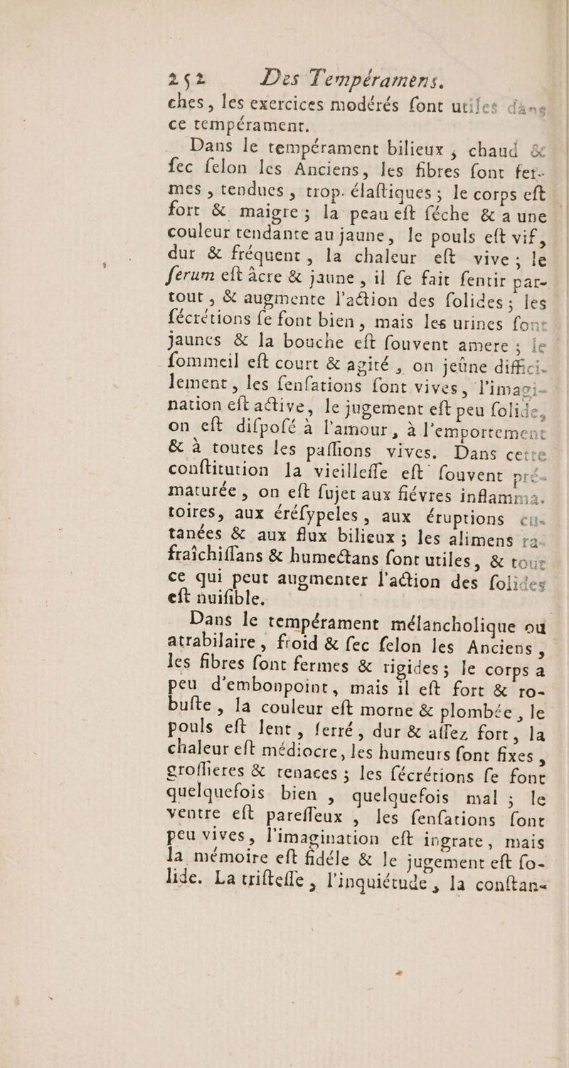 ches, les exercices modérés fonc utiles dame ce tempérament. Dans le tempérament bilieux ; chaud &amp; fec felon les Anciens, les fibres font fet. mes , tendues , trop. élaftiques ; le corps eft fort &amp; maigre; la peau eft féche &amp; a une couleur tendante au jaune, le pouls eft vif, dur &amp; fréquent, la chaleur eft vive ; le ferum eft âcre &amp; jaune , il fe fait fentir par- tout ,; &amp; augmente l'aétion des folides ; les fécrétions fe font bien, mais les urines font jaunes &amp; la bouche eft fouvent amere ; le fommeil eft court &amp; agité , on jeûne diffci. lement, les fenfations font vives, l'imagi- nation eftaétive, le jugement eft peu folide, on eft difpofé à l'amour, à l'emportement &amp; à toutes les paflions vives. Dans cette conftitution la vicillefle eft fouvent prés maturée, on eft fujer aux flévres inflamma. toires, aux éréfypeles, aux éruptions et. tanées &amp; aux flux bilieux ; les alimens r2 fraïchiffans &amp; humectans font utiles, &amp; tour ce qui peut augmenter l'action des folies cft nuifible, Dans le tempérament mélancholique où les fibres font fermes &amp; rigides ; le corps a peu d'embonpoint, mais il eft fort &amp; ro- bufte , la couleur eft morne &amp; plombée , le pouls eft lent, ferré, dur &amp; allez fort, la chaleur eft médiocre, les humeurs font fixes, groflieres &amp; renaces ; les fécrérions fe font quelquefois bien , quelquefois mal ; le ventre eft parefleux | les fenfations font peu vives, l'imagination eft ingrate, mais la mémoire eft fidéle &amp; Je jugement eft fo- lide. La triftelle , l'inquiétude , la conftan< |