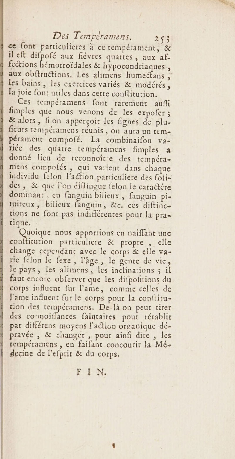 &amp;e font particulieres à ce tempérament, &amp; il eft difpofé aux fiévres quartes , aux af- fe&amp;ions hémorroïdales &amp; hypocondriaques  aux Obftruétions, Les alimens humeétans , les bains, les exercices variés &amp; modérés , la joie font utiles dans cette conftitution. Ces tempéramens font rarement auf fimples que nous venons de les expofer ; &amp; alors, fion apperçoit les fignes de plu- fieurs tempéramens réunis, on aura un tem- pérament compofé. La combinaifon va- riée des quatre tempéramens fimples a donné lieu de reconnoîte des tempéra- mens compolés , qui varient dans chaque individu felon l’action particuliere des foli- des, &amp; que l'on diflingue felon le caraétère dominant , en fanguin bilieux , fanguin pi- tuiteux , bilicux fanguin, &amp;c. ces diftinc= tions ne font pas indifférentes pour la pra- tique. SP rqUe nous apportions en naïflant une conftütution particuliere &amp; propre , elle change cependant avec le corps &amp; elle va- rie felon le fexe, l’âge , le genre de vie, le pays, les alimens, les inclinations ; il faut encore obferver que les difpoftions du corps influent fur l'ame, comme celles de l'ame influent fur le corps pour la conttitu- tion des tempéramens. De-là on peut tirer des connoïffances falutaires pour récablir par différens moyens l’action organique dé- pravée , &amp; changer , pour ainfi dire, les tempéramens , en faifant concourir la Mé- decine de l'efprit &amp; du corps. FRIPN