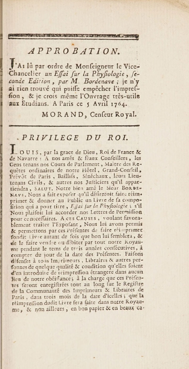 Chancelier un Effai fur la Phyfiologie , [e- conde Edition, par M. Bordenave ; je n'y ai rien trouvé qui puiffe empêcher l'impre(- fion, &amp; je crois même l'Ouvrage très-utile aux Etudians. A Paris ce $ Avril 1764. MORAND, Cenfeur Ro yal. *«PRIFILEGE DU 'ROT. JL OUIS, par la grace de Dieu, Roi de France &amp; de Navarre : À nos amés &amp; féaux Confeillers, les Gens tenans nos Cours de Parlement , Maître des Re- quêtes ordinaires de notre Hôtel, Grand-Confeil, Prévôc de Paris , Baïllifs, Sénéchaux, léurs Lieu- tenans Civils, &amp; autres nos Juiticiers qu'il appar- tiendra, SALUT. Notre bien amé le Sieur BORBE- Have, Nous a faitexpofer qu'il délireroir faire réime primer &amp; donner au Public un Livre de fa compo- fiion qui a pour titre, Efjai fur la Phyftologie ; s’il Nous plaifoic lui accorder nos Lettres de Permiflion pour cencceffaires. A ces CAUSES, voulant favora- blement traiter l’Expofant, Nous lui avons permis &amp; permettons par ces Préfentes de faire réinprimec fondit Livre autant de fois que bon lui femblera, &amp; de le faire vendre ou d'biter par tout notre Koyau- me pendant le tems de trois années confécutives, à compter du jour de la date des Préfentes. Faifons défenfes À cous Imzrimeurs , Libraires &amp; autres per- fonnes de quelque qualité &amp; condition qu'elles foient d’en introduite de teimpreffion étrangere dans aucun fieu de notre obtillance; à la charge que ces Préfen- tes feront enregiltrées tout au long fur le Regiftre de la Communauté des Imprimeurs &amp; Libraires de aris , dans trois mois de la date d’icelles ; que la réimpreffion dudit Livre fera faite dans narre Royau- me, &amp; nonailleurs, en bon papier &amp; en beaux ça:
