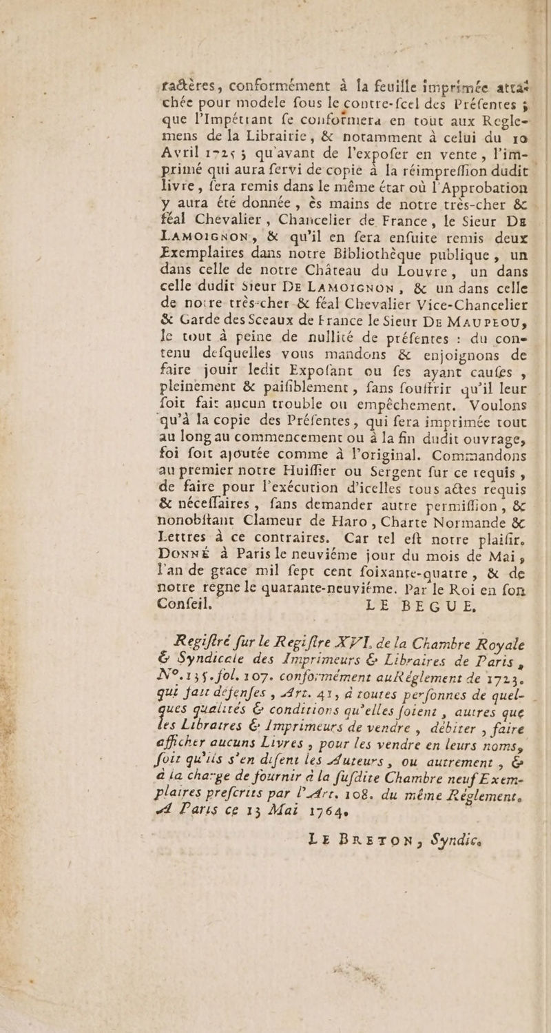 chée pour modele fous le contre- fcel des Préfentes 5 mens de [a Librairie, &amp; notamment à celui du ro Avril 17253 qu'avant de l'expofer en vente, l’im- primé qui aura fervi de copie à la réimpreffion dudit livre, fera remis dans le même étar où l'Approbation féal Chevalier, Chancelier de France, le Sicur DE Lamoicnon, &amp; qu’il en fera enfuite remis deux Exemplaires dans notre Bibliothèque publique, un dans celle de notre Château du Louvre, un dans celle dudit Sieur DE LAMoïGNoN, &amp; un dans celle de noire très:cher &amp; féal Chevalier Vice-Chancelier &amp; Garde des Sceaux de France le Sieur De MAUPEOU, Je cout à peine de nullité de préfentes : du con- tenu defquelles vous mandons &amp; enjoignons de faire jouir ledit Expofant ou fes ayant caufes , pleinement &amp; paifiblement , fans fouifrir qu’il leur foit fait aucun trouble où empêchement. Voulons qu’à la copie des Préfentes, qui fera imprimée tout au long au commencement ou à la fin dudit ouvrage, foi foit ajoutée comme à l'original. Commandons au premier notre Huiffier ou Sergent fur ce requis, de faire pour l'exécution d'icelles tous aëtes requis &amp; néceflaires , fans demander autre permiflion , &amp; nonobitant Clameur de Haro , Charte Normande &amp; Lettres à ce contraires. Car tel eft notre plaifr. DoxxÉ à Paris le neuviéme jour du mois de Mai, l'an de grace mil fept cent foixante-quatre, &amp; de notre reégne le quarante-neuvitme. Par le Roi en fon Confeil. LE BEGUE, Regifiré fur le Regifire XV1, de la Chambre Royale &amp; Syndiceie des Imprimeurs &amp; Libraires de Paris, N°.13$. fol. 107. conformément auRéglement de 1713. ques gualités &amp; conditions qu’elles foien: , autres que es Libraires 6 Imprimeurs de vendre , débirer , faire afficher aucuns Livres , pour les vendre en leurs noms Joër qu'iis s'en difent les Auteurs, ou autrement , &amp; a ia chaïge de fournir à la fufdire Chambre neuf Exem- plaires prefcrirs par l_Arr. 108. du même Réglement, A Paris ce 13 Mai 1764, | LE BR&amp;5TON, Syndic,