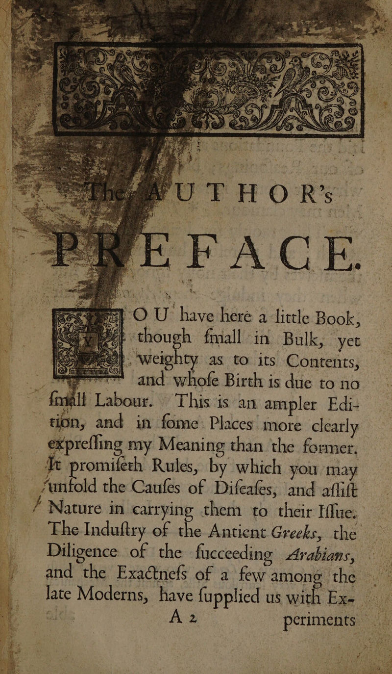 i though fmall in Bulk, yet , weighty as to its Contents, wee and: whofe Birth is due to no oe ari alt Labour. This is an ampler Edi- tion, and in fome Places more clearly exprefling my Meaning than the former. Yt promifeth Rules, by which you may “unfold the Caufes of Difeafes, and aflift / Nature in carrying them to their Iflue. The Induftry. of the Antient Greeks, the Diligence of the fucceeding Avabians, and the Exaétnefs of a few among the ‘ Jate Moderns, have fupplied us with Ex- 4 Fed periments _