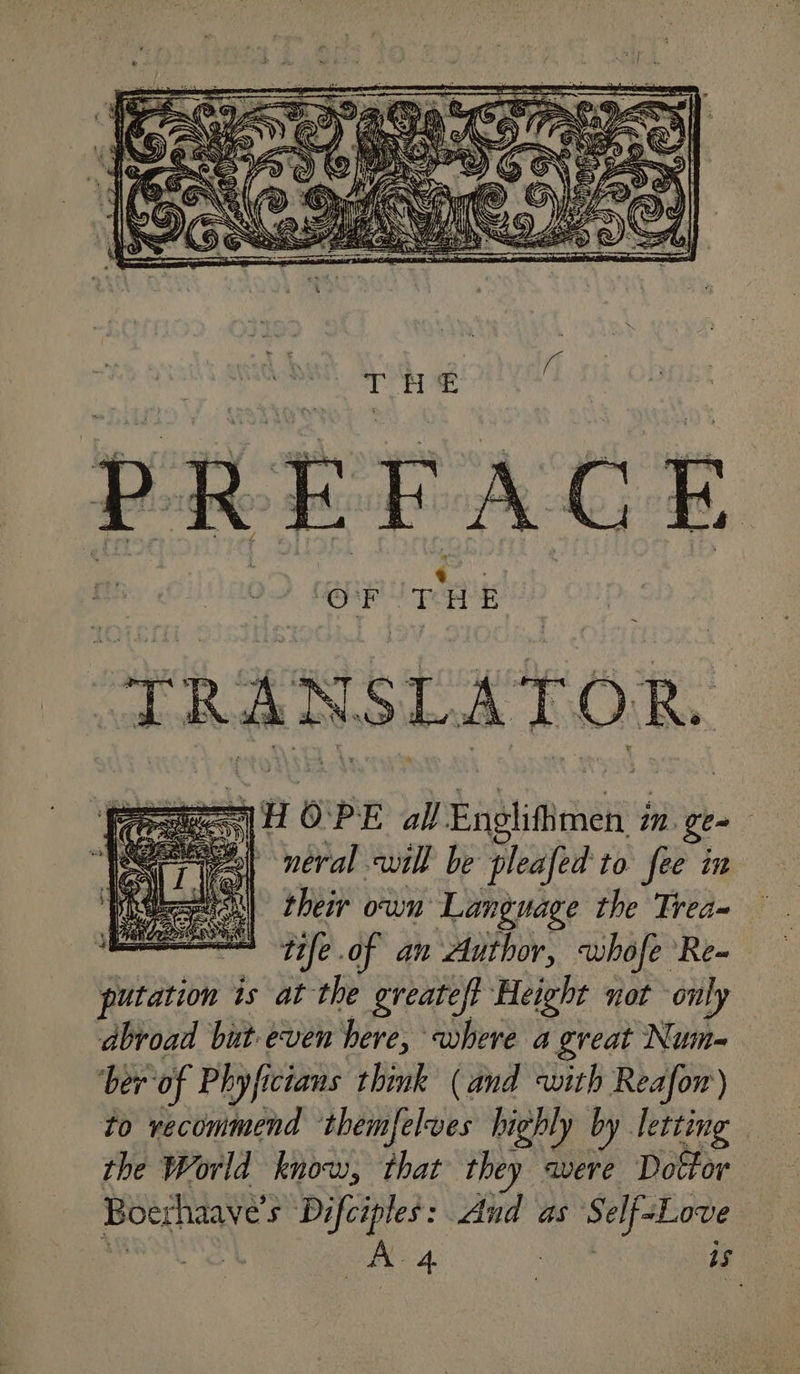 THE PREFAC has del a WE TR a nn ae ] a ey) eral will be pleafed to fee in eeu) their own Language the Trea~ a tile .of an Author, whofe Re- iit iohe is at the greateft Height not only abroad but.even here, where a great Num=- ber of Phyficians think (and with Reafor) to recommend themfelves highly by. letting the World know, that they avere Dottor Boeshaave's Difciples: And as Self=Love