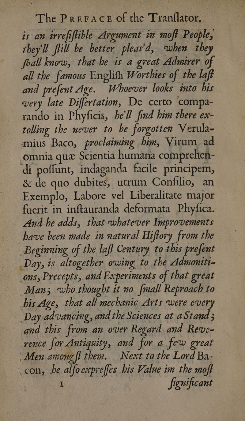 is an irvefiftible Argument im moft People, they'll fill be better pleas'd, when they foall know, that he is a great Admirer of all the famous Englith Worthies of the laft and prefent Age. Whoever looks into his very late Differtation, De certo compa- rando in Phyficis, he’'Z find him there ex- tolling the never to be forgotten Verula- mius Baco, proclaiming him, Virum_ ad omnia que Scientia humana comprehten- di poffunt, indaganda facile principem, — &amp; de quo dubites, utrum Confilio, an Exemplo, Labore vel Liberalitate major fuerit in inftauranda deformata Phyfica. And he adds, that whatever Improvements have been made in natural Hiftory from the Beginning of the laff Century to this prefent Day, is altogether owing to the Admoniti- ons, Precepts, and Experiments of that great Man; who thought it no {mall Reproach to bis Age, that all mechanic Arts were ever Day advancing, and the Sciences at a a and this from an over Regard and Reve- rence for Antiquity, and for a few great | Men among ft them. Next to the Lord Ba- con, he alfoexpreffes his Value im the moff