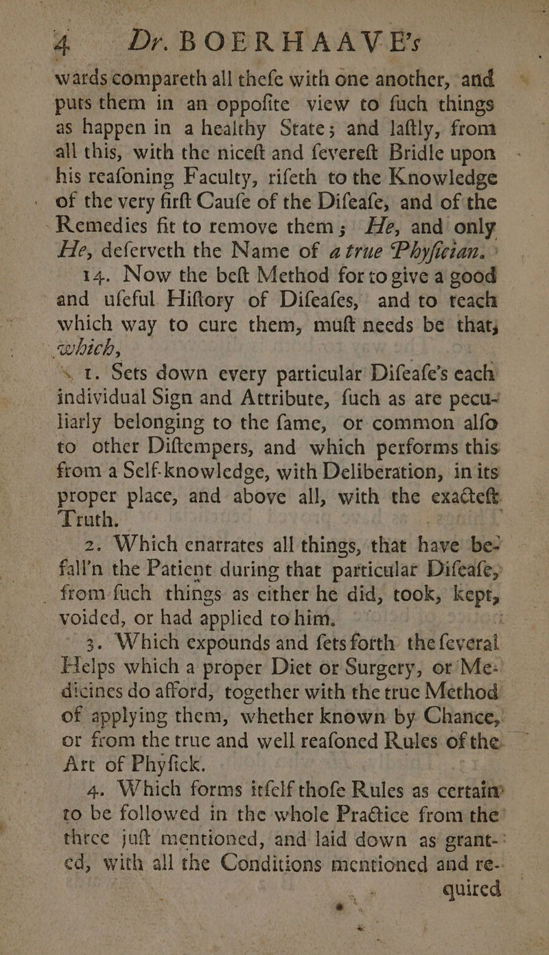 wards compareth all thefe with one another, and puts them in an oppofite view to fuch things as happen in a healthy State; and laftly, from all this, with the niceft and fevereft Bridle upon his reafoning Faculty, rifeth to the Knowledge - of the very firft Caufe of the Difeafe, and of the Remedies fit to remove them; He, and on? He, deferveth the Name of a true Phyficran. 14. Now the beft Method for to give a abad and ufeful Hiftory of Difeafes, and to teach which way to cure them, mutt needs be that, ~ which, st. Sets down every particular Difeafe’s each individual Sign and Attribute, fuch as are pecu- _ iiarly belonging to the fame, or common alfo to other Diftempers, and which performs this from a Self-knowledge, with Deliberation, in its proper place, and above all, with the exacteft Truth. 2. Which enarrates all things, that haw be- fall'n the Patient during that particular Difeafe, _ from fuch things as cities he did, took, ois tee ye es, or had applied to him. . Which expounds and fets forth the fev eral He Ips which a proper Diet or Surgery, or Me: — dicines do afford, together with the truc Method. of applying them, whether known by Chance, or from the true and well reafoned Rules ofthe. — Are of Phyfick. 4. Which forms itfelf thofe Rules as certaim to ie followed in the whole Practice from the’ _ three juf! mentioned, and laid down as’ grant-: ed, ith all the Conditions mentioned and re-. — quired