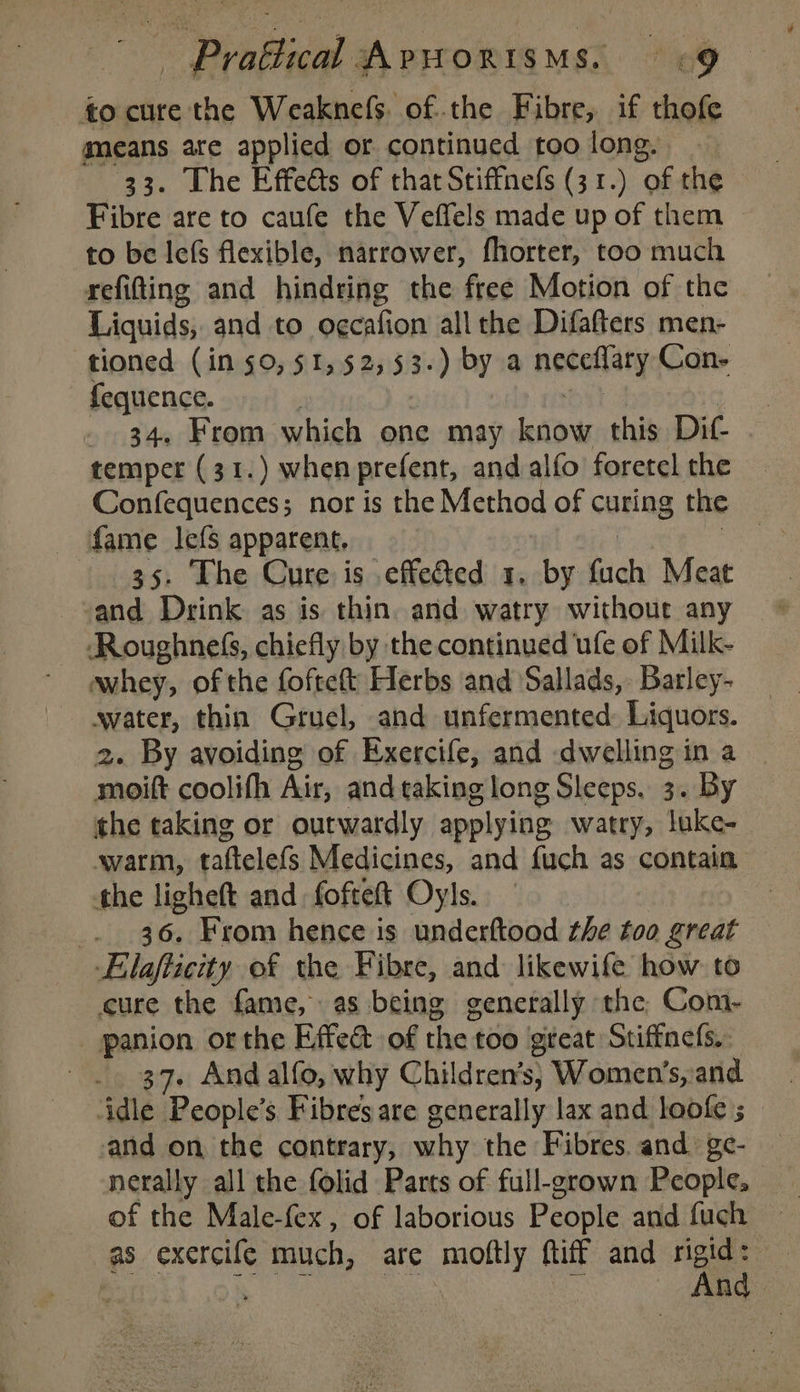 tocure the Weaknefs. of the Fibre, if thofe gmeans ate applied or continued too long. 33. Lhe Effedts of thatStiffnefs (31.) of the Fibre are to caufe the Veffels made up of them to be lefs flexible, narrower, fhorter, too much refitting and hindring the free Motion of the Liquids, and to o¢cafion allthe Difafters men- tioned (in 50, 51,52, 53. ‘ by a neceflaty Con- fequence. | _ 34. From which one may know this Dif . temper (31.) when prefent, and alfo foretel the Confequences; nor is the Method of curing the fame lefS apparent, | 35. The Cure is .effedted 1. by bit Meat and Drink as is thin. and watry without any Roughnefs, chiefly by the continued ule of Milk- whey, of the foftett Herbs and Sallads, Barley- water, thin Gruel, and unfermented Liquors. 2. By avoiding of Exercife, and dwelling in a moift coolifh oe and taking long Sleeps. 3. By the taking or outwardly applying watry, luke- avarm, taftelefs Medicines, and fuch as contain the ligheft and fofteft Oyls. _. 36. From hence is underftood the too great Elafticity of the Fibre, and likewife how to cure the fame, as being generally the Com- panion or the Effect of the too great Stiffnels.. 37. And alfo, why Children’s; Women’s, and -and on the contrary, why the Fibres and ge- — nerally all the folid Parts of full-grown People, of the Male-fex, of laborious People and fuch ~ as exercile much, are moftly (tiff and rigid: uae be: ad mn And