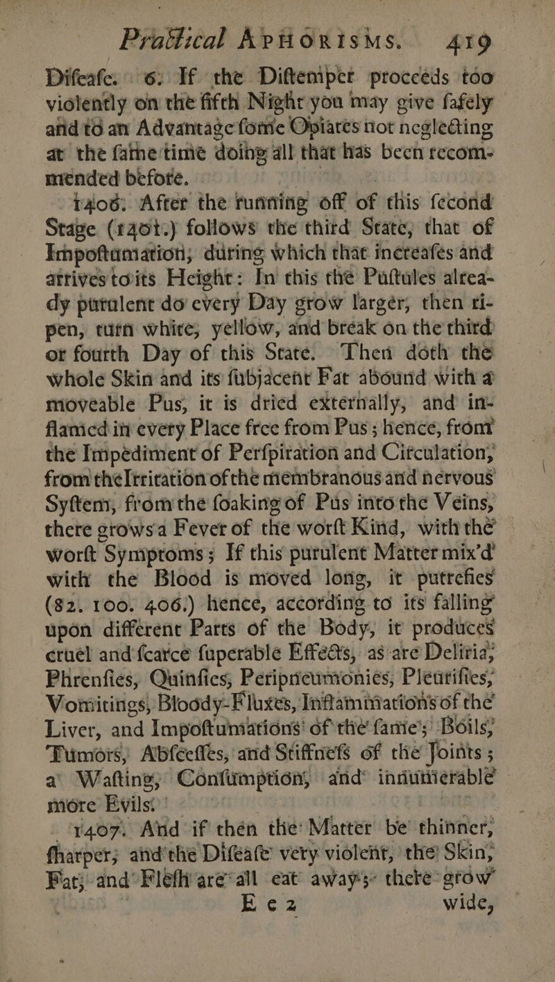 Difeafe. 6. Tf the Diftemper proccéds too violently on the fifth Nighr you may give fafely afid td an Advantage fore Opiares not ncgleating at the fame'time doing all that has been recom- mended before. amg . rao6: After the running off of this fecond Stage (140t.) follows the third State, that of Impoftamation; during which thae inereafes and atrivestoits Height: In this the Puttules alrea- dy purulent do every Day grow larger, then ri- pen, tutn whire; yellow, and break on the third ot fourth Day of this State. Then doth the whole Skin and its fubjacent Fat abound with 4 moveable Pus, it is dried externally, and in- flanicd itt every Place free from Pus ; hence, front the Impédiment of Perfpiration and Citculation, from theltrirarion of the membranous and nervous Syftem, from the foaking of Pus into the Veins, there crows a Fever of the worft Kind, with the worft Symproms; If this purulent Matter mix’d’ with the Blood is moved long, it putrefes ($2. 100. 406.) hence, according to its falling upon different Parts of the Body, it produces cruel and fcarce fuperable Effects, as are Deliia, Phrenfies, Quinfics, Periprewnionies; Pleutifies, Vomitings, Bloody-F luxes, Inflammation’ of the Liver, and Impoftuimations' of the fanie’; Boils, Tumors, Abfeetles, and Stiffnets of the Joists ; a’ Watting; Confimption, and® inriuitierable more Evils.’ oie y407\ Aind if thén the: Matter be’ thinner, fharper; aiid'the Difeate’ very violent, the! Skin, Pat} and’ Flefh areal. eat’ away thebe grow : | a wide,