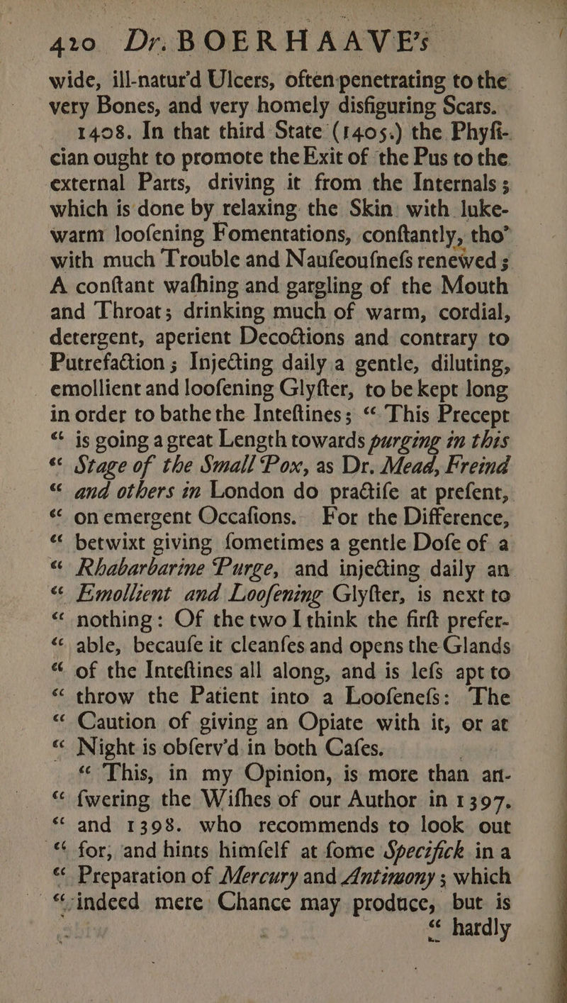 wide, ill-natur’d Ulcers, often: penetrating tothe very Bones, and very homely disfiguring Scars. 1408. In that third State (1405.) the Phyfi-. cian ought to promote the Exit of the Pus to the. external Parts, driving it from the Internals ; which is done by relaxing: the Skin: with luke- warm loofening Fomentations, conftantly, tho’ with much Trouble and Naufeoufnefs renewed ; A conftant wafhing and gargling of the Mouth and Throat; drinking much of warm, cordial, detergent, aperient Decoétions and contrary to Putrefaction ; Injecting daily.a gentle, diluting, - emollient and loofening Glyfter, to be kept long in order to bathe the Inteftines; “ This Precept “‘ is going agreat Length towards purging in this “ Stage of the Small Pox, as Dr. Mead, Freind “« and others in London do praétife at prefent, « onemergent Occafions.. For the Difference, “ betwixt giving fometimes a gentle Dofe of a “ Rhabarbarine Purge, and injeing daily an “&lt; Eimollient and Loofening Glyfter, is next to “ nothing: Of the two I think the firft prefer- «&lt; able, becaufe it cleanfes and opens the Glands “ of the Inteftines all along, and is lefs apt to “ throw the Patient into a Loofenefs: The “ Caution of giving an Opiate with it, or at “ Night is obferv’d.in both Cafes. « This, in my Opinion, is more than an- “ fwering the Wifhes of our Author in 1397, *“- and 1398. who recommends to look out © for, and hints himfelf at fome Specifick ina “ Preparation of Mercury and Antimony ; which -“-indeed mere Chance may produce, but is “ hardly